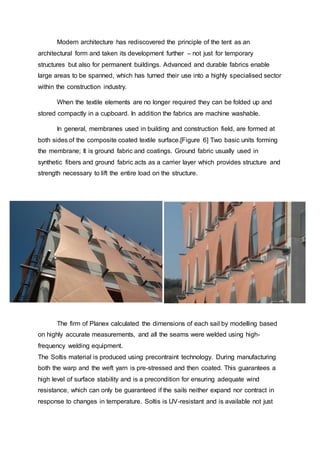 Modern architecture has rediscovered the principle of the tent as an
architectural form and taken its development further – not just for temporary
structures but also for permanent buildings. Advanced and durable fabrics enable
large areas to be spanned, which has turned their use into a highly specialised sector
within the construction industry.
When the textile elements are no longer required they can be folded up and
stored compactly in a cupboard. In addition the fabrics are machine washable.
In general, membranes used in building and construction field, are formed at
both sides of the composite coated textile surface.[Figure 6] Two basic units forming
the membrane; It is ground fabric and coatings. Ground fabric usually used in
synthetic fibers and ground fabric acts as a carrier layer which provides structure and
strength necessary to lift the entire load on the structure.
The firm of Planex calculated the dimensions of each sail by modelling based
on highly accurate measurements, and all the seams were welded using high-
frequency welding equipment.
The Soltis material is produced using precontraint technology. During manufacturing
both the warp and the weft yarn is pre-stressed and then coated. This guarantees a
high level of surface stability and is a precondition for ensuring adequate wind
resistance, which can only be guaranteed if the sails neither expand nor contract in
response to changes in temperature. Soltis is UV-resistant and is available not just
 