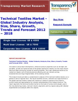 REPORT DESCRIPTION
Technical Textiles Market - Global Industry Analysis, Size, Share, Growth, Trends
and Forecast 2012 – 2018
Innovations and product development, enhanced product properties such as strength and
durability, growth and advancement of the global automotive industry are the major factors
that have been driving the market for technical textiles. The major drawbacks faced by the
market are higher cost of finished products affecting end user industry pricing
characteristics and huge fragmentation of the existing market.
This research study provides a comprehensive analysis of the technical textiles industry on a
global as well as regional level. The report identifies drivers, restraints and opportunities in
the global technical textiles market and renders an extensive analysis of the industry,
current trends and segmentation for a better understanding of the market structure. The
report segments the technical textiles market on the basis of various technologies used in
the manufacturing process, end user industry segments and key regions along with detailed
segmentation and analysis within the regions.
Transparency Market Research
Technical Textiles Market -
Global Industry Analysis,
Size, Share, Growth,
Trends and Forecast 2012
– 2018
Single User License: US $ 4595
Multi User License: US $ 7595
Corporate User License: US $ 10595
Buy Now
Request Sample
Published Date: June 2013
115 Pages Report
 