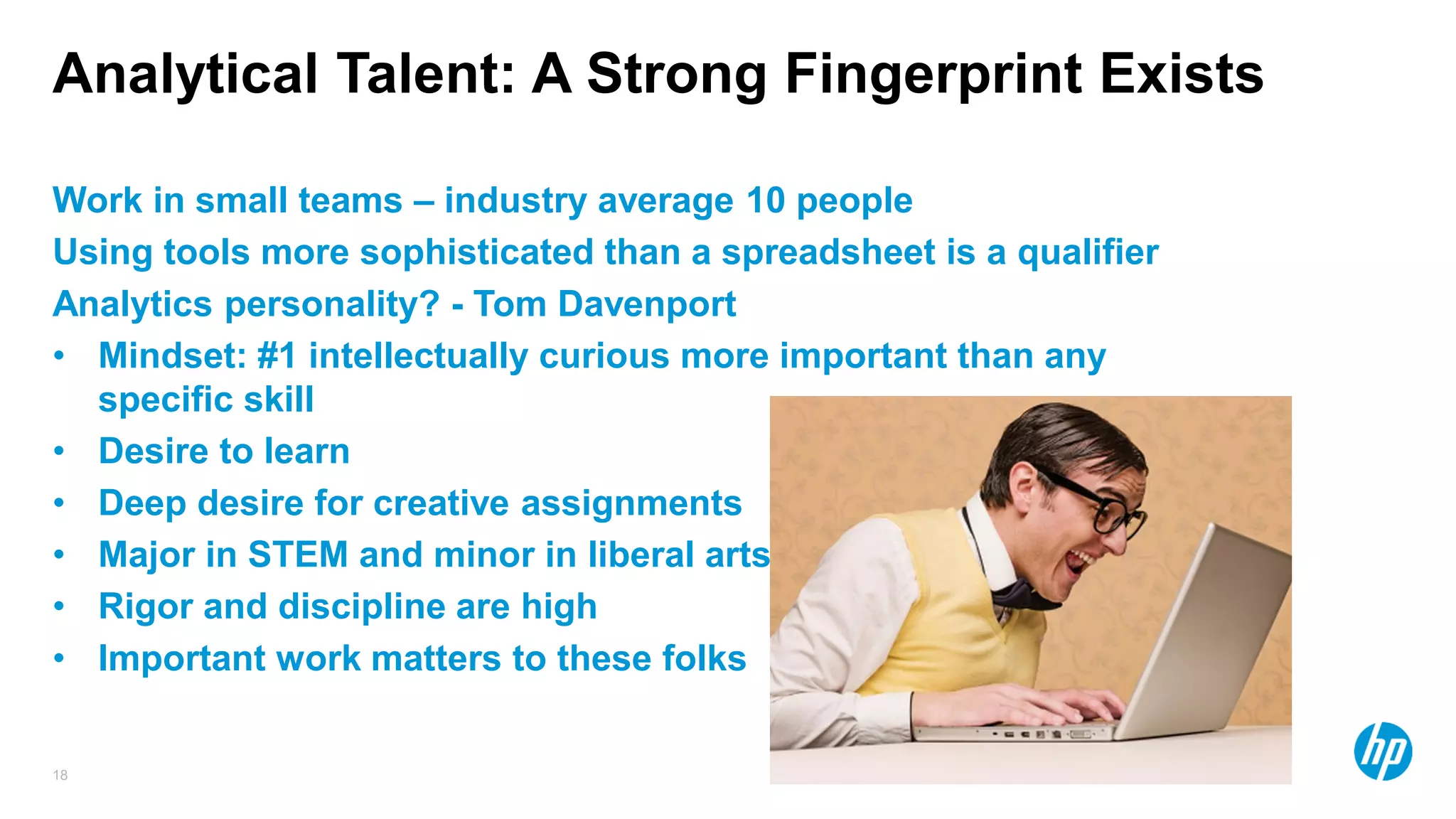 18
Analytical Talent: A Strong Fingerprint Exists
Work in small teams – industry average 10 people
Using tools more sophisticated than a spreadsheet is a qualifier
Analytics personality? - Tom Davenport
• Mindset: #1 intellectually curious more important than any
specific skill
• Desire to learn
• Deep desire for creative assignments
• Major in STEM and minor in liberal arts
• Rigor and discipline are high
• Important work matters to these folks
 