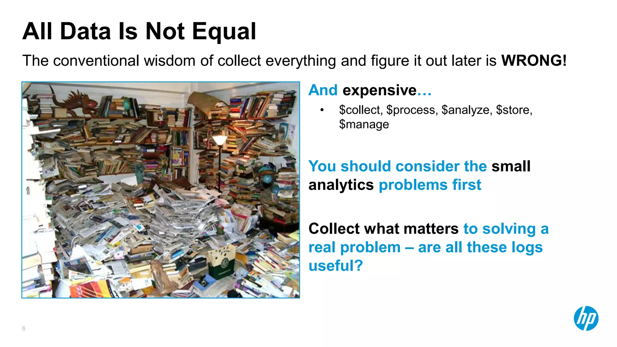 6
All Data Is Not Equal
And expensive…
• $collect, $process, $analyze, $store,
$manage
You should consider the small
analytics problems first
Collect what matters to solving a
real problem – are all these logs
useful?
The conventional wisdom of collect everything and figure it out later is WRONG!
 