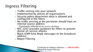  Traffic coming into your network
 Implemented by almost all organizations
 Security policy determines what is allowed and
configured in the filters
 No traffic arriving at the perimeter should have an
internal source address
◦ Commonly referred to as sanity checking
 RFC 2267 provides guidance for filters to prevent
denial-of-service attacks
 Block ICMP Echo Reply messages to the broadcast
address
 Bogon Filtering
CaseStudy of malware infection => 64% of traffic
blocked by bogon filtering 14
 