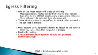  One of the most neglected areas of filtering
◦ Most organizations neglect to filter traffic leaving their network
◦ Even after the rise of DDoS attacks, many organizations still do not
◦ There will always be some out there who never will
 These sites are used as amplifiers to attack other networks
 The concept is simple:
 Most attacks use a spoofed address to attack as the source
◦ When you egress filter, then the packet is dropped
 Blackhole routing
 Critical Infrastructure systems should not generate
connections out!
DDoS = distributed denial of service
15
 