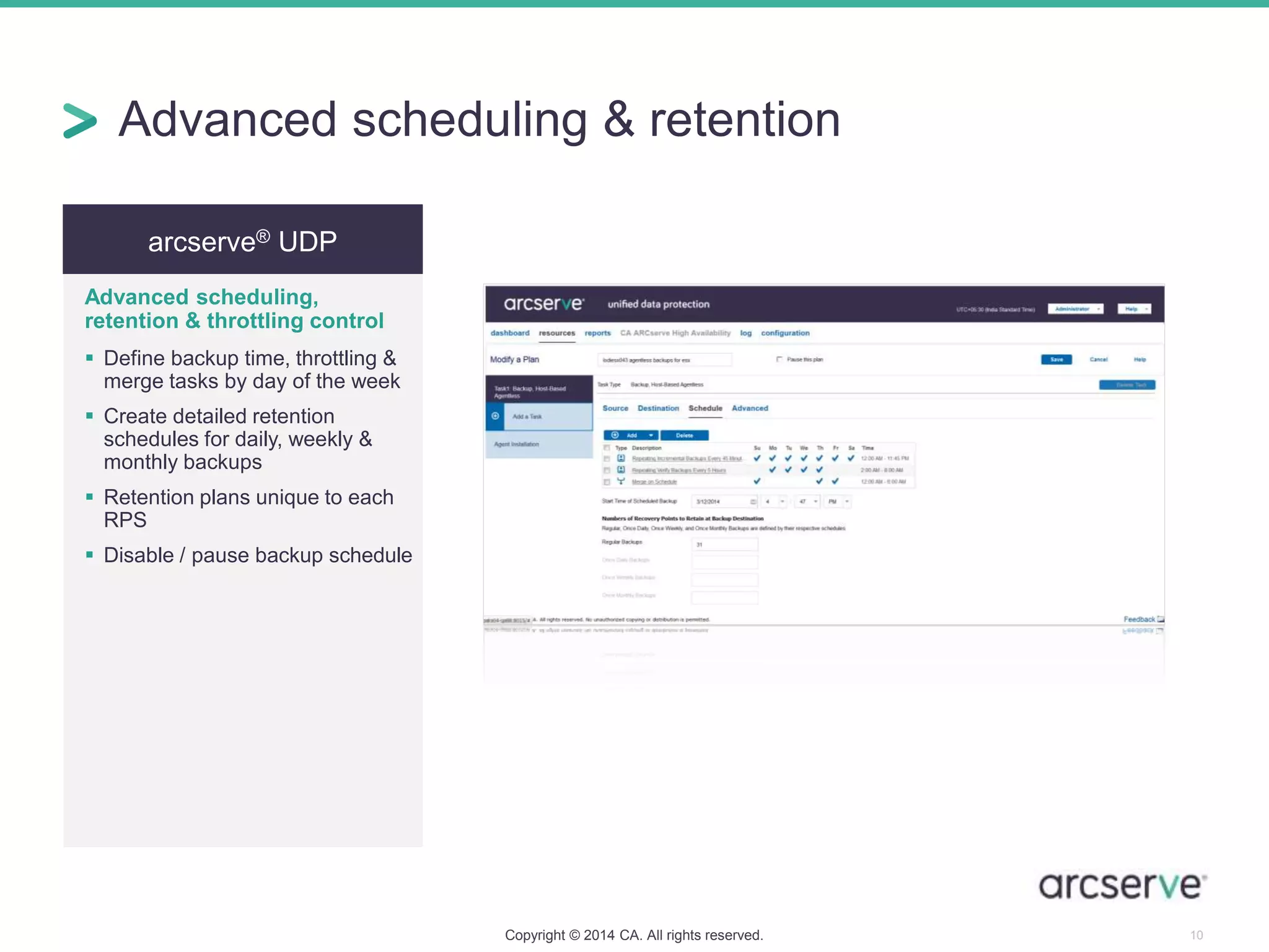 arcserve® UDP
Advanced scheduling,
retention & throttling control
 Define backup time, throttling &
merge tasks by day of the week
 Create detailed retention
schedules for daily, weekly &
monthly backups
 Retention plans unique to each
RPS
 Disable / pause backup schedule
Copyright © 2014 CA. All rights reserved. 10
Advanced scheduling & retention
 