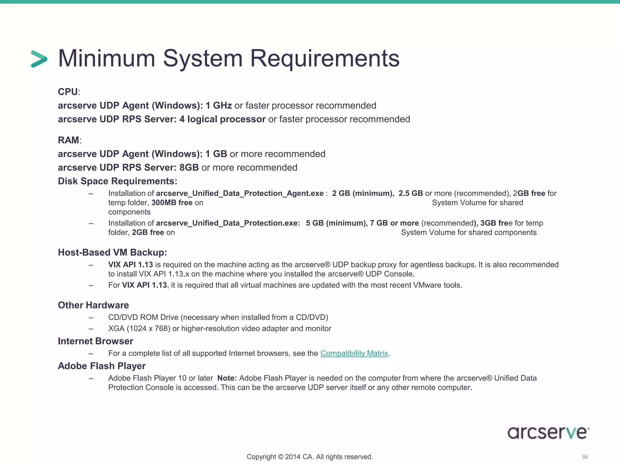 Minimum System Requirements
CPU:
arcserve UDP Agent (Windows): 1 GHz or faster processor recommended
arcserve UDP RPS Server: 4 logical processor or faster processor recommended
RAM:
arcserve UDP Agent (Windows): 1 GB or more recommended
arcserve UDP RPS Server: 8GB or more recommended
Disk Space Requirements:
– Installation of arcserve_Unified_Data_Protection_Agent.exe : 2 GB (minimum), 2.5 GB or more (recommended), 2GB free for
temp folder, 300MB free on System Volume for shared
components
– Installation of arcserve_Unified_Data_Protection.exe: 5 GB (minimum), 7 GB or more (recommended), 3GB free for temp
folder, 2GB free on System Volume for shared components
Host-Based VM Backup:
– VIX API 1.13 is required on the machine acting as the arcserve® UDP backup proxy for agentless backups. It is also recommended
to install VIX API 1.13.x on the machine where you installed the arcserve® UDP Console.
– For VIX API 1.13, it is required that all virtual machines are updated with the most recent VMware tools.
Other Hardware
– CD/DVD ROM Drive (necessary when installed from a CD/DVD)
– XGA (1024 x 768) or higher-resolution video adapter and monitor
Internet Browser
– For a complete list of all supported Internet browsers, see the Compatibility Matrix.
Adobe Flash Player
– Adobe Flash Player 10 or later Note: Adobe Flash Player is needed on the computer from where the arcserve® Unified Data
Protection Console is accessed. This can be the arcserve UDP server itself or any other remote computer.
Copyright © 2014 CA. All rights reserved. 36
 