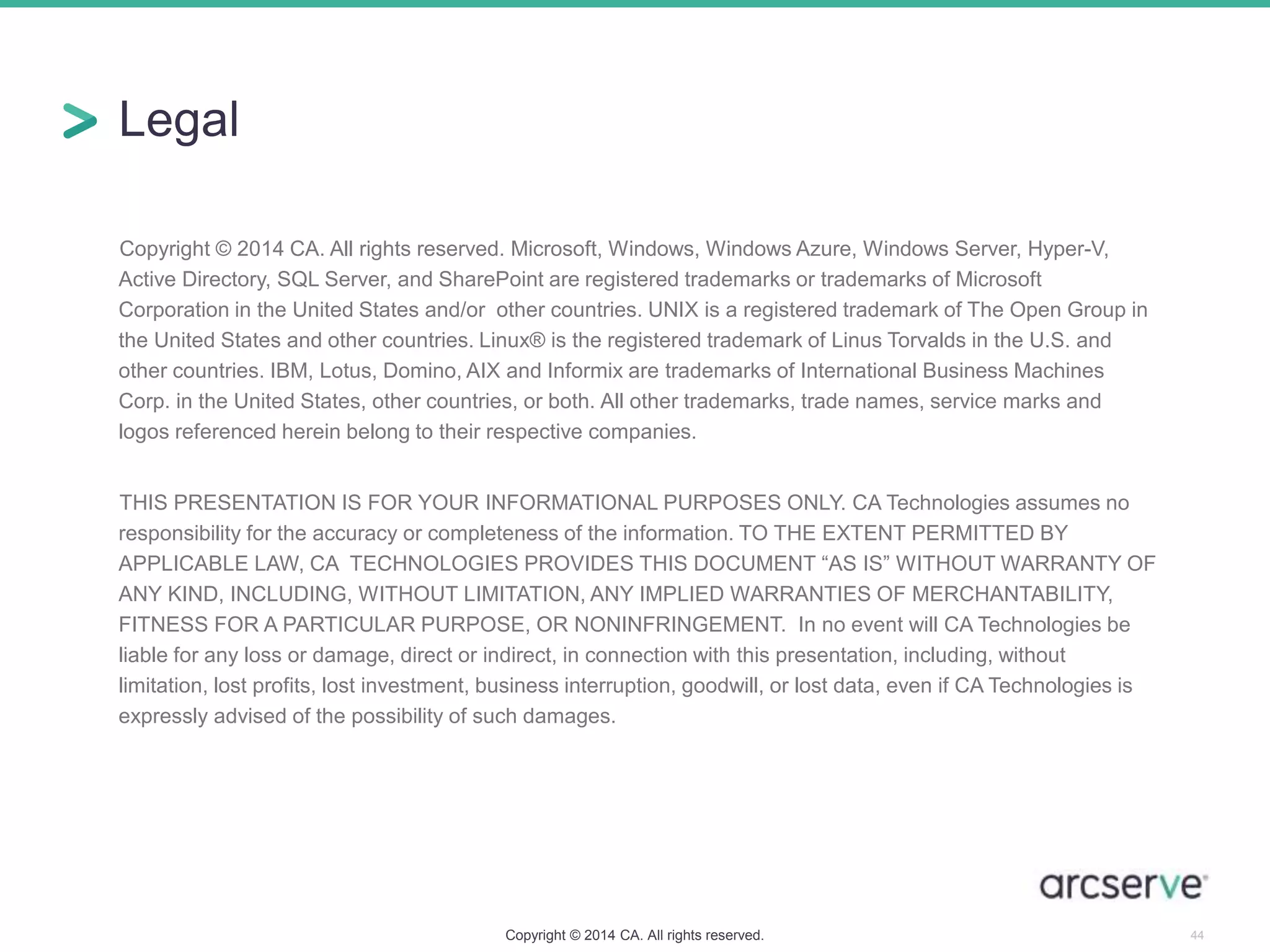 Legal
Copyright © 2014 CA. All rights reserved. Microsoft, Windows, Windows Azure, Windows Server, Hyper-V,
Active Directory, SQL Server, and SharePoint are registered trademarks or trademarks of Microsoft
Corporation in the United States and/or other countries. UNIX is a registered trademark of The Open Group in
the United States and other countries. Linux® is the registered trademark of Linus Torvalds in the U.S. and
other countries. IBM, Lotus, Domino, AIX and Informix are trademarks of International Business Machines
Corp. in the United States, other countries, or both. All other trademarks, trade names, service marks and
logos referenced herein belong to their respective companies.
THIS PRESENTATION IS FOR YOUR INFORMATIONAL PURPOSES ONLY. CA Technologies assumes no
responsibility for the accuracy or completeness of the information. TO THE EXTENT PERMITTED BY
APPLICABLE LAW, CA TECHNOLOGIES PROVIDES THIS DOCUMENT “AS IS” WITHOUT WARRANTY OF
ANY KIND, INCLUDING, WITHOUT LIMITATION, ANY IMPLIED WARRANTIES OF MERCHANTABILITY,
FITNESS FOR A PARTICULAR PURPOSE, OR NONINFRINGEMENT. In no event will CA Technologies be
liable for any loss or damage, direct or indirect, in connection with this presentation, including, without
limitation, lost profits, lost investment, business interruption, goodwill, or lost data, even if CA Technologies is
expressly advised of the possibility of such damages.
Copyright © 2014 CA. All rights reserved. 44
 