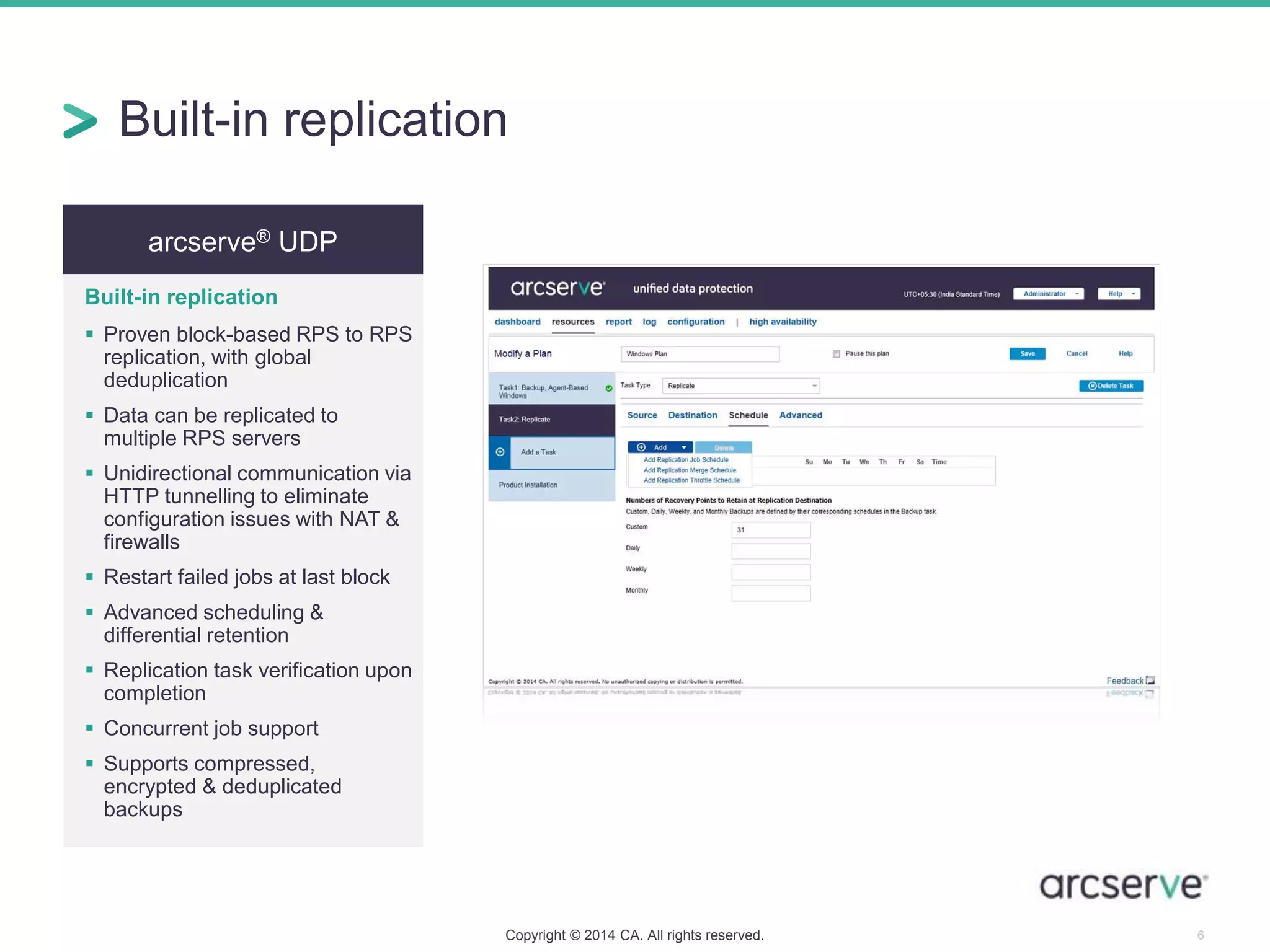 Built-in replication
Copyright © 2014 CA. All rights reserved. 6
arcserve® UDP
Built-in replication
 Proven block-based RPS to RPS
replication, with global
deduplication
 Data can be replicated to
multiple RPS servers
 Unidirectional communication via
HTTP tunnelling to eliminate
configuration issues with NAT &
firewalls
 Restart failed jobs at last block
 Advanced scheduling &
differential retention
 Replication task verification upon
completion
 Concurrent job support
 Supports compressed,
encrypted & deduplicated
backups
 