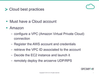 Cloud best practices
 Must have a Cloud account
 Amazon
− configure a VPC (Amazon Virtual Private Cloud)
connection
− Register the AWS account and credentials
− retrieve the VPC ID associated to the account
− Decide the EC2 instance and launch it
− remotely deploy the arcserve UDP/RPS
20Copyright © 2014 CA. All rights reserved.
 