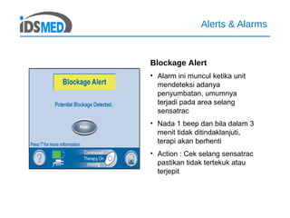 Alerts & Alarms
Blockage Alert
• Alarm ini muncul ketika unit
mendeteksi adanya
penyumbatan, umumnya
terjadi pada area selang
sensatrac
• Nada 1 beep dan bila dalam 3
menit tidak ditindaklanjuti,
terapi akan berhenti
• Action : Cek selang sensatrac
pastikan tidak tertekuk atau
terjepit
 