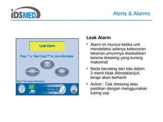Alerts & Alarms
Leak Alarm
• Alarm ini muncul ketika unit
mendeteksi adanya kebocoran
tekanan,umumnya disebabkan
karena dressing yang kurang
maksimal
• Nada berulang dan bila dalam
3 menit tidak ditindaklanjuti,
terapi akan berhenti
• Action : Cek dressing atau
pastikan dengan menggunakan
tubing cap
 
