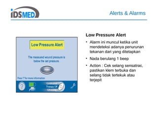 Alerts & Alarms
Low Pressure Alert
• Alarm ini muncul ketika unit
mendeteksi adanya penurunan
tekanan dari yang ditetapkan
• Nada berulang 1 beep
• Action : Cek selang sensatrac,
pastikan klem terbuka dan
selang tidak tertekuk atau
terjepit
 