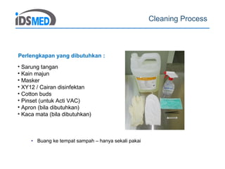 Cleaning Process
• Buang ke tempat sampah – hanya sekali pakai
• Sarung tangan
• Kain majun
• Masker
• XY12 / Cairan disinfektan
• Cotton buds
• Pinset (untuk Acti VAC)
• Apron (bila dibutuhkan)
• Kaca mata (bila dibutuhkan)
Perlengkapan yang dibutuhkan :
 