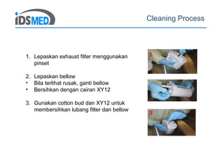 Cleaning Process
1
3
1. Lepaskan exhaust filter menggunakan
pinset
2. Lepaskan bellow
• Bila terlihat rusak, ganti bellow
• Bersihkan dengan cairan XY12
3. Gunakan cotton bud dan XY12 untuk
membersihkan lubang filter dan bellow
 