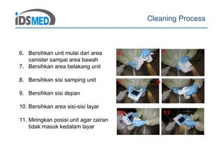 Cleaning Process
8
6 7
10 11
8 9
6. Bersihkan unit mulai dari area
canister sampai area bawah
7. Bersihkan area belakang unit
8. Bersihkan sisi samping unit
9. Bersihkan sisi depan
10. Bersihkan area sisi-sisi layar
11. Miringkan posisi unit agar cairan
tidak masuk kedalam layar
 
