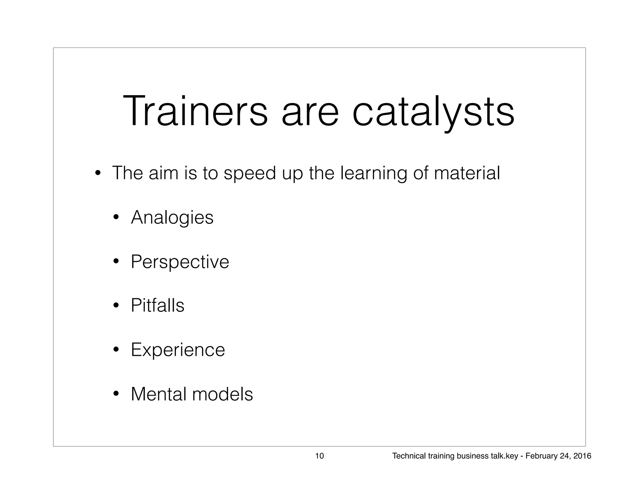 Trainers are catalysts
• The aim is to speed up the learning of material
• Analogies
• Perspective
• Pitfalls
• Experience
• Mental models
10 Technical training business talk.key - February 24, 2016
 