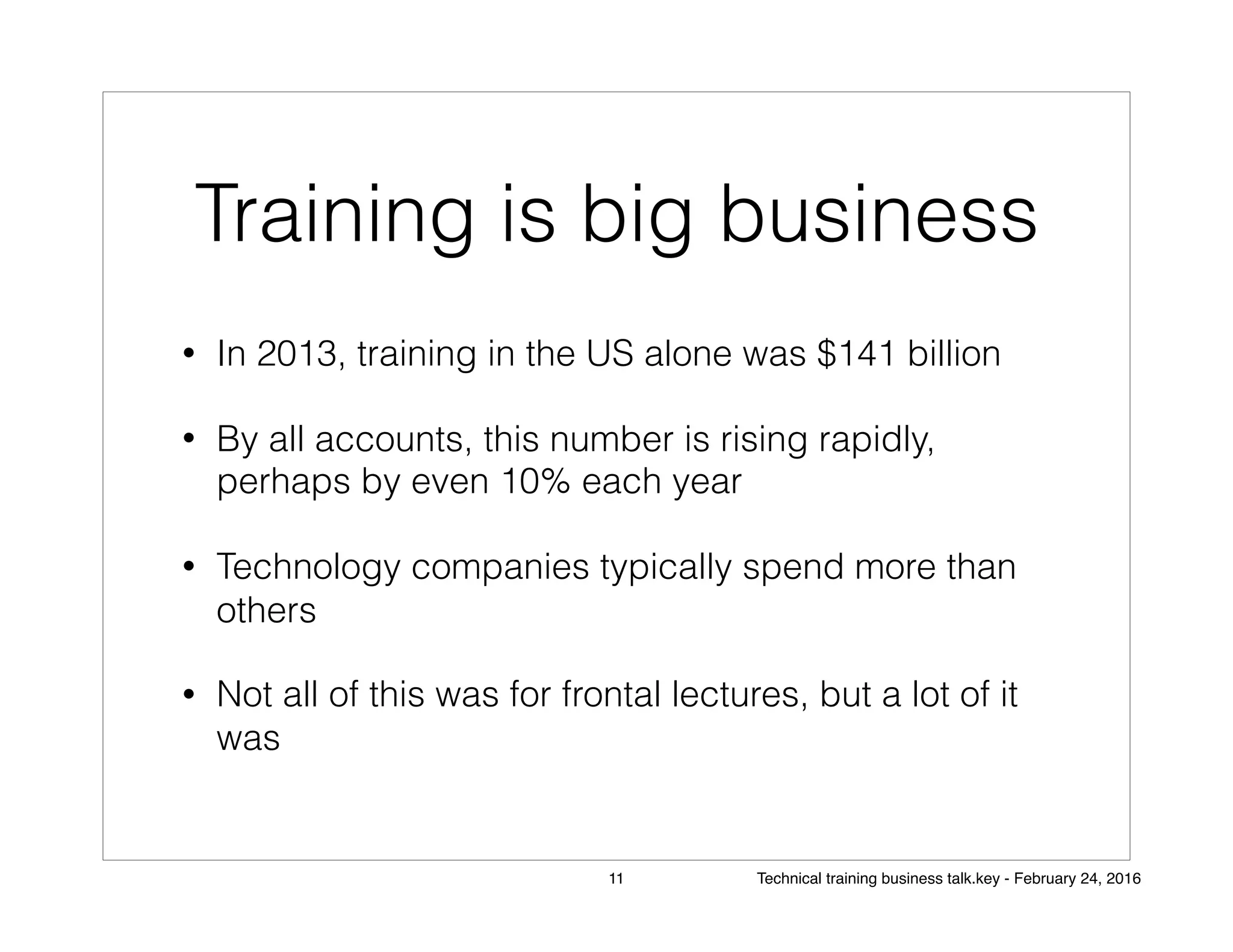 Training is big business
• In 2013, training in the US alone was $141 billion
• By all accounts, this number is rising rapidly,
perhaps by even 10% each year
• Technology companies typically spend more than
others
• Not all of this was for frontal lectures, but a lot of it
was
11 Technical training business talk.key - February 24, 2016
 