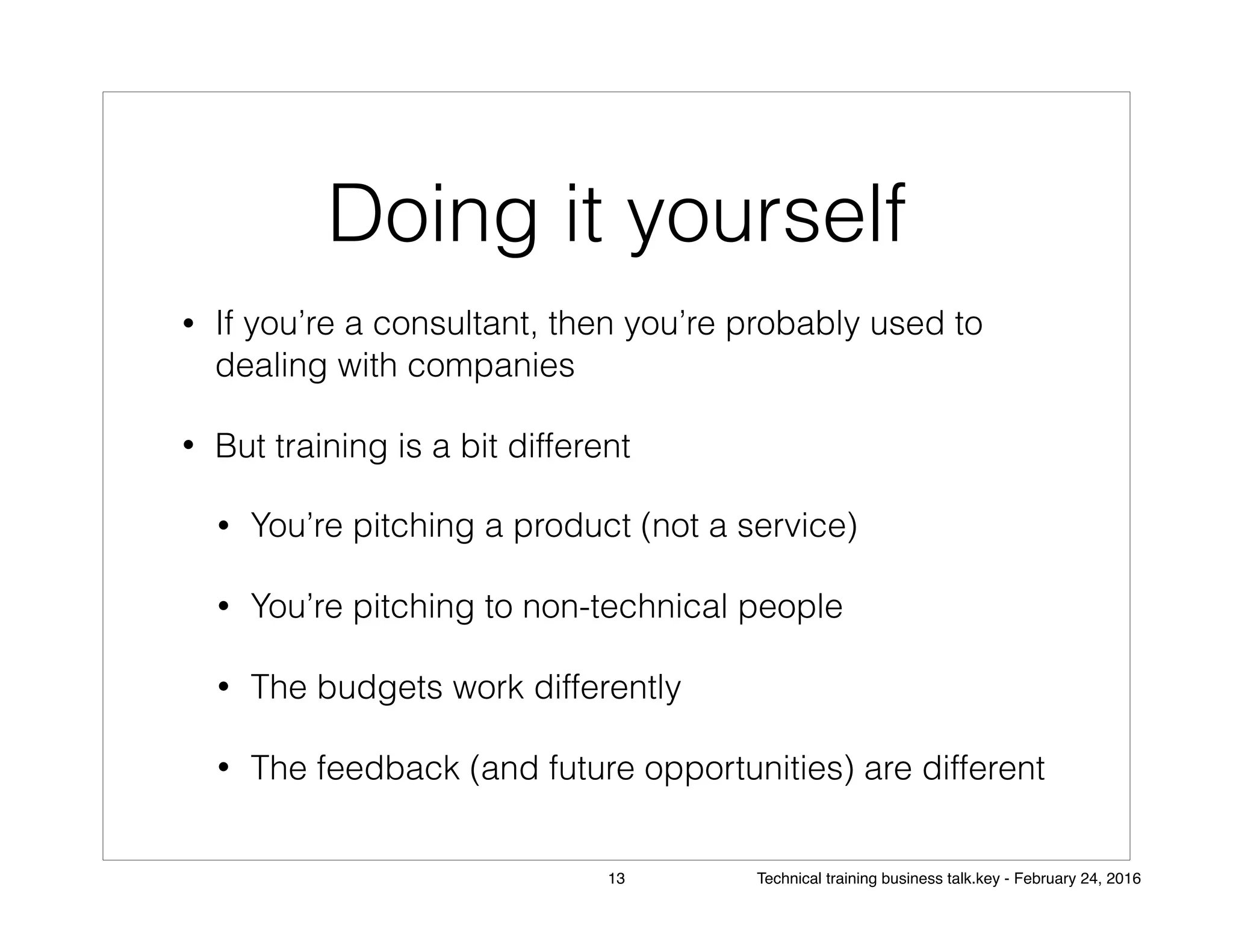 Doing it yourself
• If you’re a consultant, then you’re probably used to
dealing with companies
• But training is a bit different
• You’re pitching a product (not a service)
• You’re pitching to non-technical people
• The budgets work differently
• The feedback (and future opportunities) are different
13 Technical training business talk.key - February 24, 2016
 