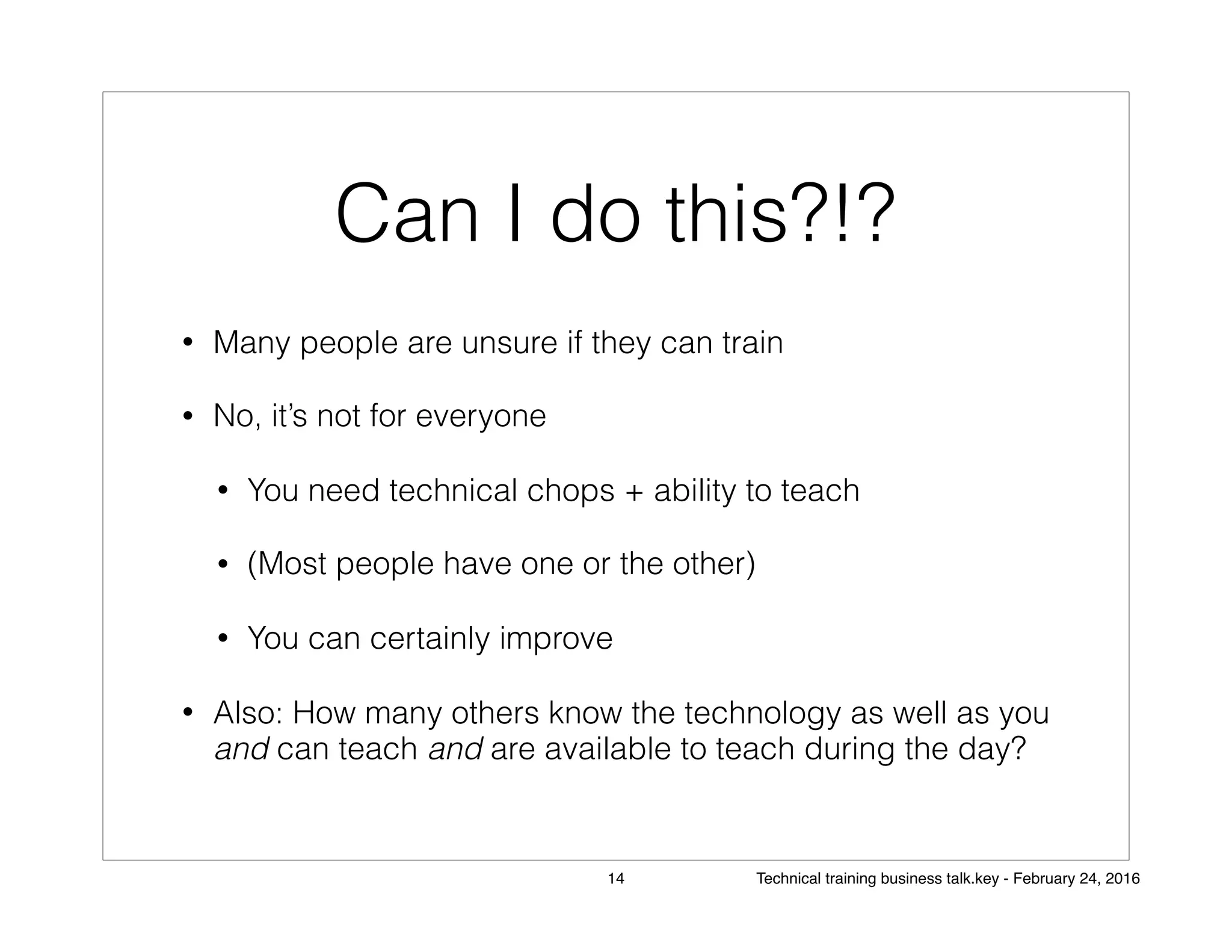 Can I do this?!?
• Many people are unsure if they can train
• No, it’s not for everyone
• You need technical chops + ability to teach
• (Most people have one or the other)
• You can certainly improve
• Also: How many others know the technology as well as you
and can teach and are available to teach during the day?
14 Technical training business talk.key - February 24, 2016
 