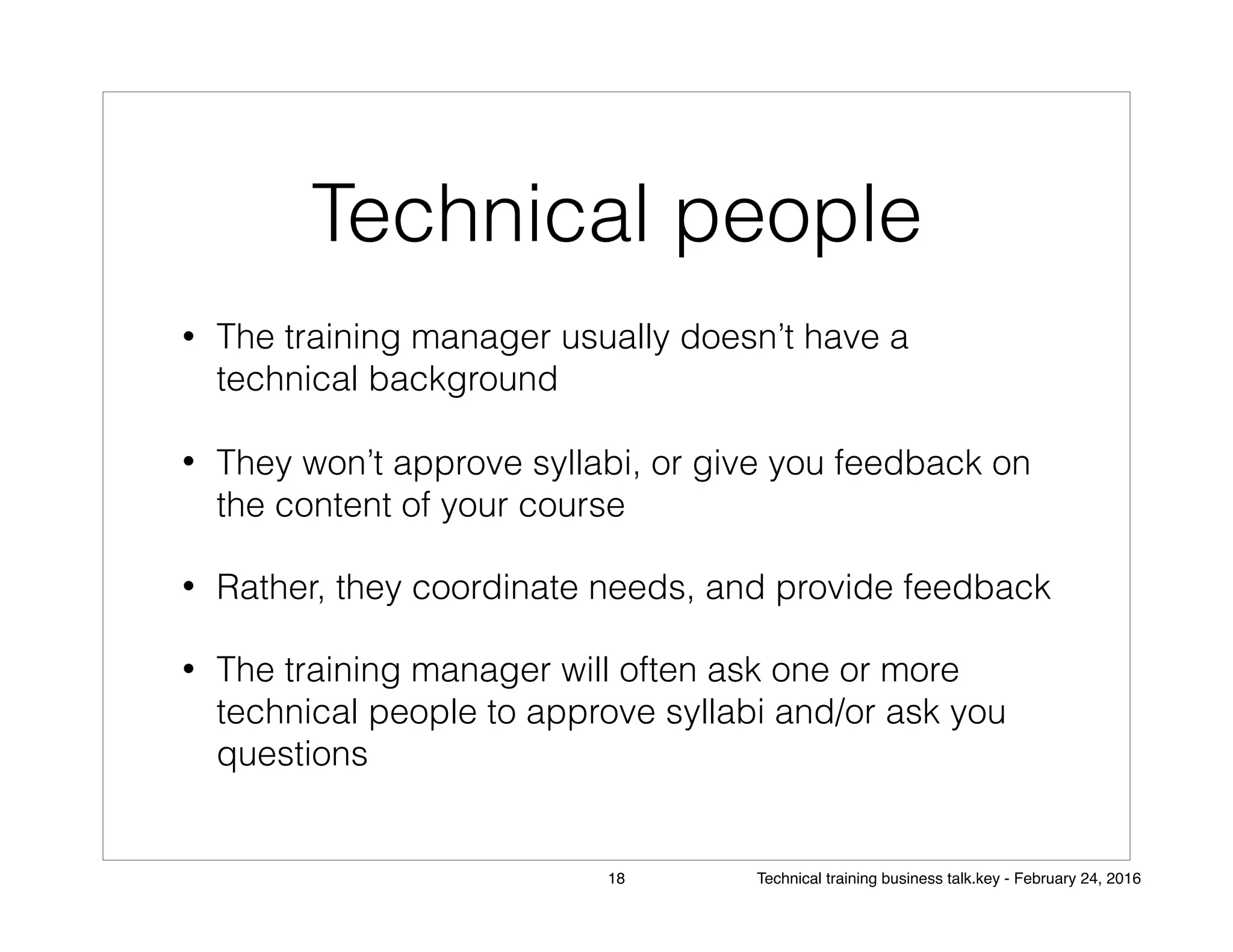 Technical people
• The training manager usually doesn’t have a
technical background
• They won’t approve syllabi, or give you feedback on
the content of your course
• Rather, they coordinate needs, and provide feedback
• The training manager will often ask one or more
technical people to approve syllabi and/or ask you
questions
18 Technical training business talk.key - February 24, 2016
 