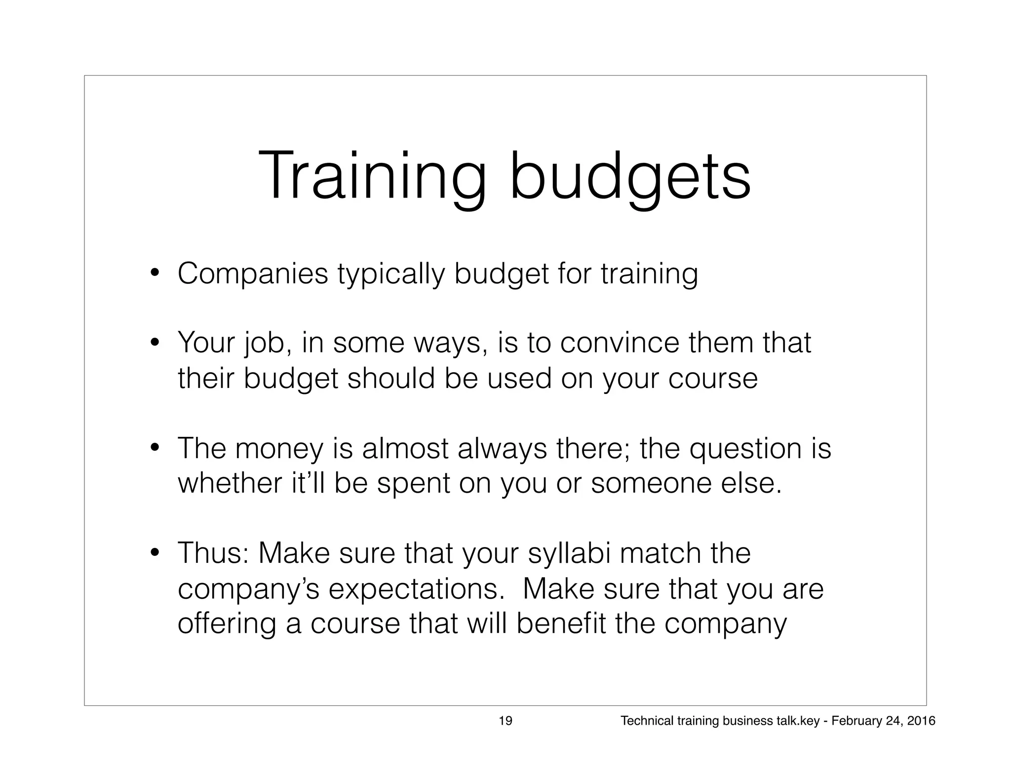 Training budgets
• Companies typically budget for training
• Your job, in some ways, is to convince them that
their budget should be used on your course
• The money is almost always there; the question is
whether it’ll be spent on you or someone else.
• Thus: Make sure that your syllabi match the
company’s expectations. Make sure that you are
offering a course that will beneﬁt the company
19 Technical training business talk.key - February 24, 2016
 