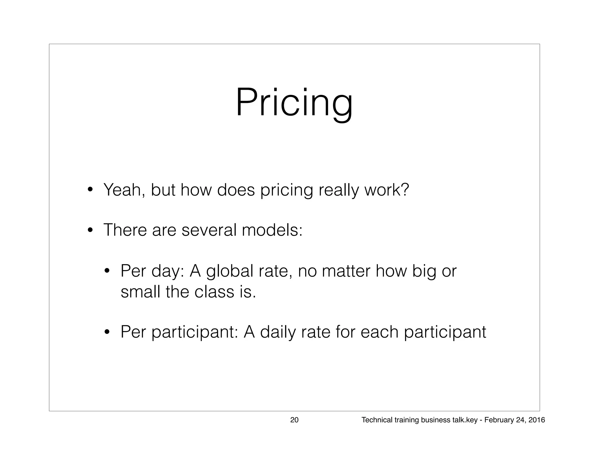 Pricing
• Yeah, but how does pricing really work?
• There are several models:
• Per day: A global rate, no matter how big or
small the class is.
• Per participant: A daily rate for each participant
20 Technical training business talk.key - February 24, 2016
 