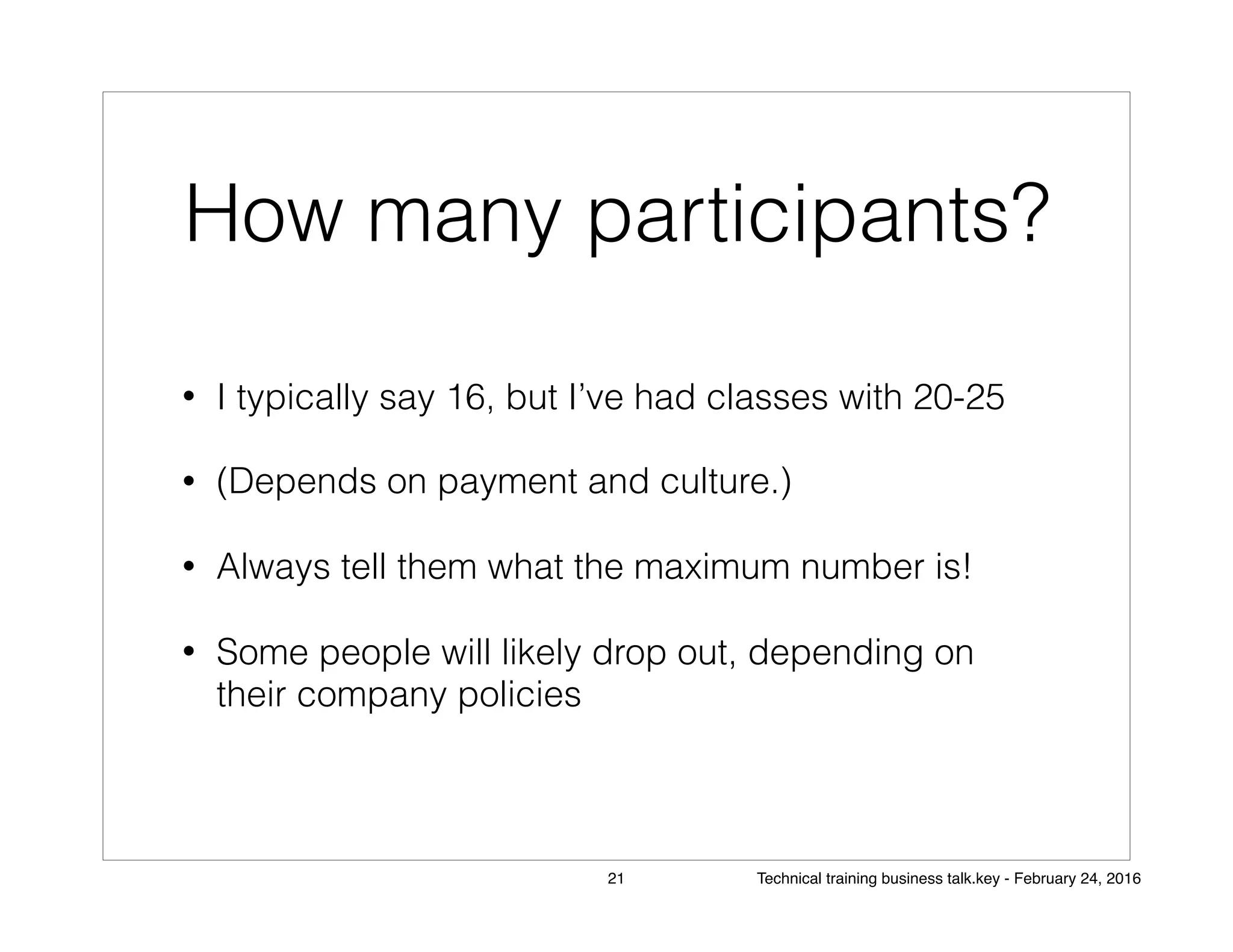 How many participants?
• I typically say 16, but I’ve had classes with 20-25
• (Depends on payment and culture.)
• Always tell them what the maximum number is!
• Some people will likely drop out, depending on
their company policies
21 Technical training business talk.key - February 24, 2016
 