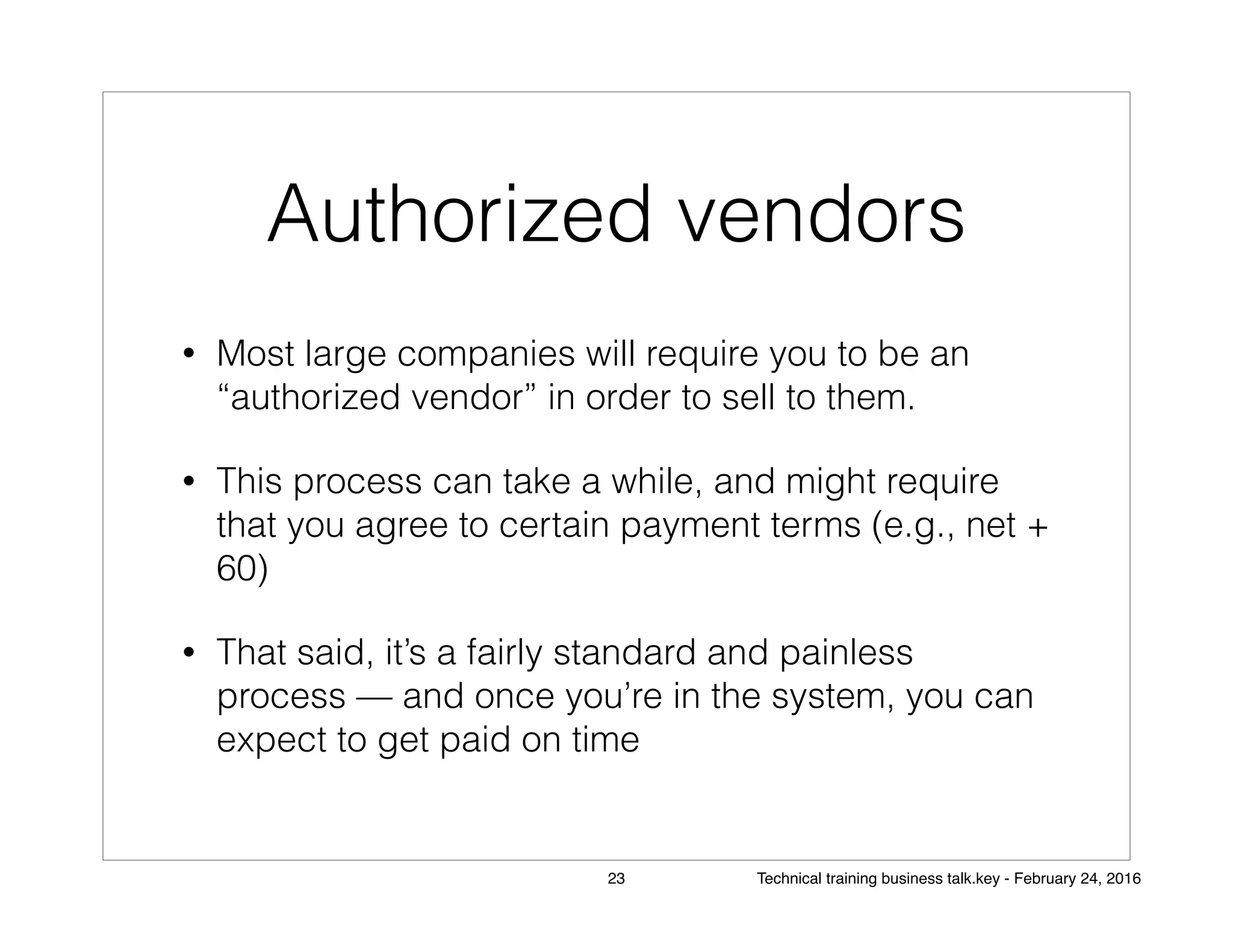 Authorized vendors
• Most large companies will require you to be an
“authorized vendor” in order to sell to them.
• This process can take a while, and might require
that you agree to certain payment terms (e.g., net +
60)
• That said, it’s a fairly standard and painless
process — and once you’re in the system, you can
expect to get paid on time
23 Technical training business talk.key - February 24, 2016
 