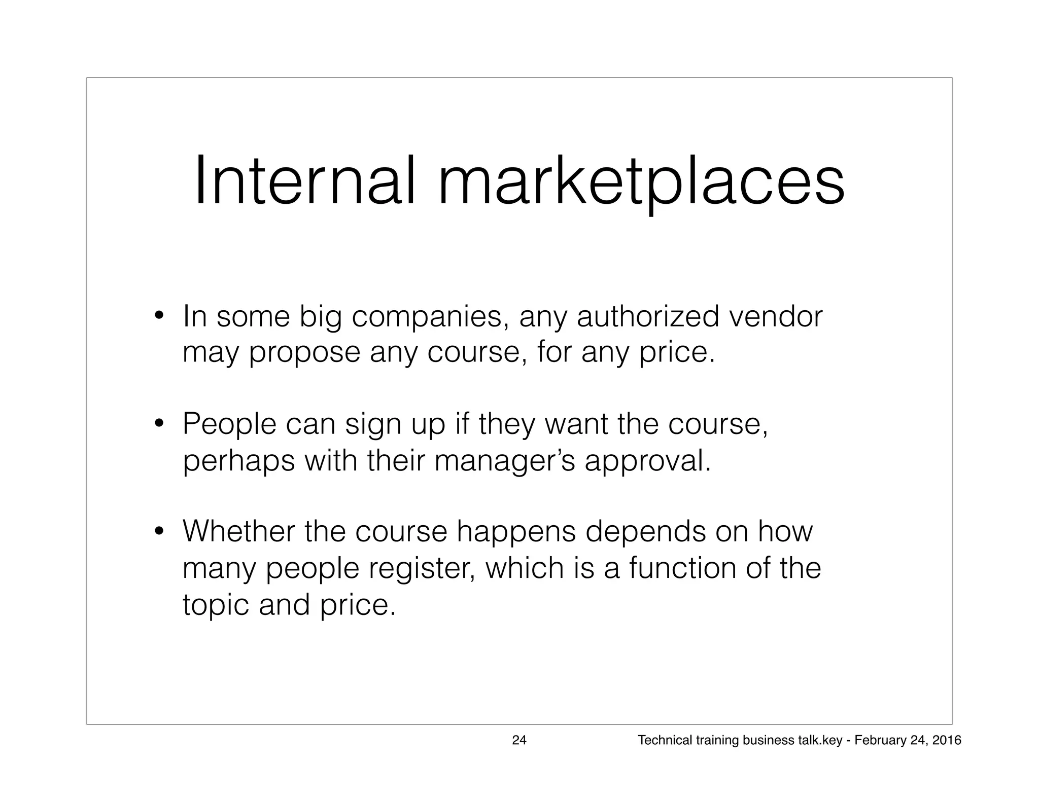 Internal marketplaces
• In some big companies, any authorized vendor
may propose any course, for any price.
• People can sign up if they want the course,
perhaps with their manager’s approval.
• Whether the course happens depends on how
many people register, which is a function of the
topic and price.
24 Technical training business talk.key - February 24, 2016
 