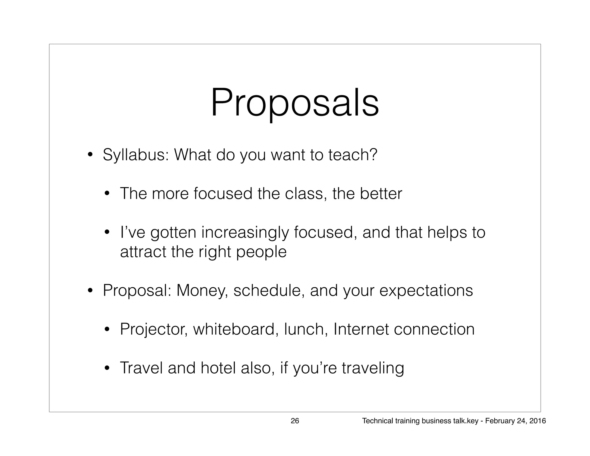 Proposals
• Syllabus: What do you want to teach?
• The more focused the class, the better
• I’ve gotten increasingly focused, and that helps to
attract the right people
• Proposal: Money, schedule, and your expectations
• Projector, whiteboard, lunch, Internet connection
• Travel and hotel also, if you’re traveling
26 Technical training business talk.key - February 24, 2016
 