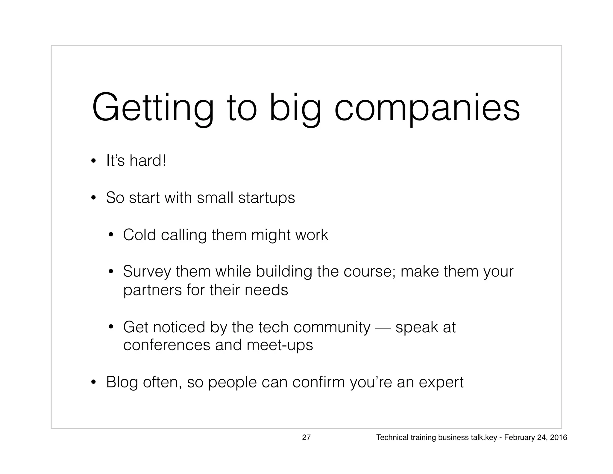 Getting to big companies
• It’s hard!
• So start with small startups
• Cold calling them might work
• Survey them while building the course; make them your
partners for their needs
• Get noticed by the tech community — speak at
conferences and meet-ups
• Blog often, so people can conﬁrm you’re an expert
27 Technical training business talk.key - February 24, 2016
 