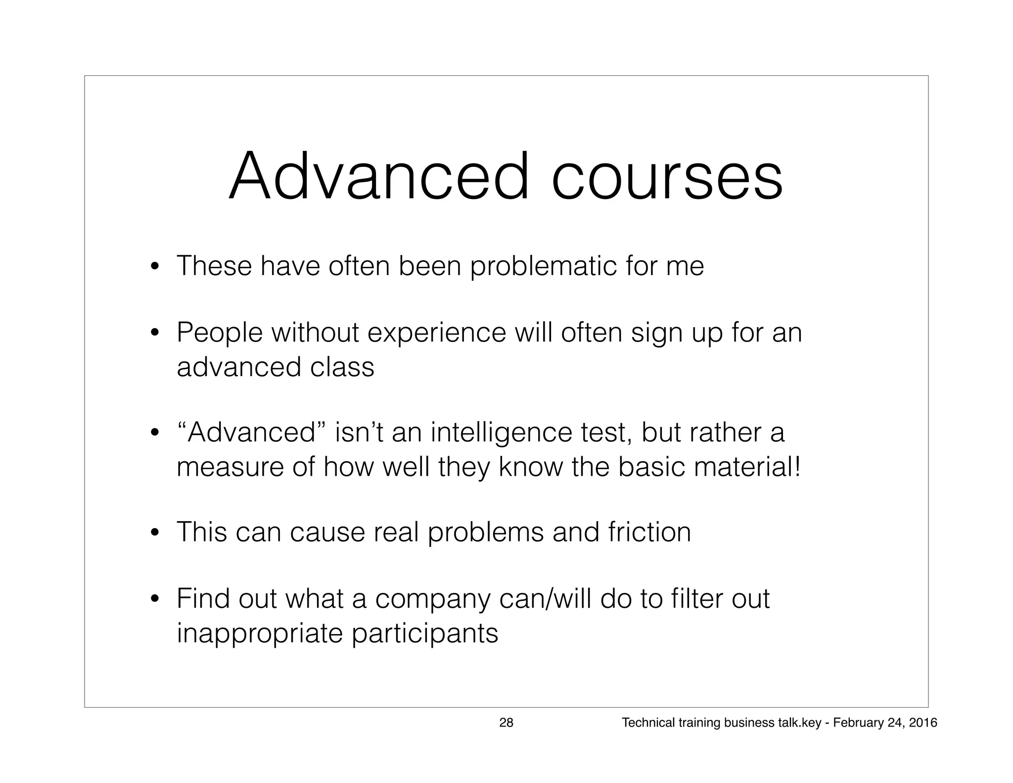Advanced courses
• These have often been problematic for me
• People without experience will often sign up for an
advanced class
• “Advanced” isn’t an intelligence test, but rather a
measure of how well they know the basic material!
• This can cause real problems and friction
• Find out what a company can/will do to ﬁlter out
inappropriate participants
28 Technical training business talk.key - February 24, 2016
 
