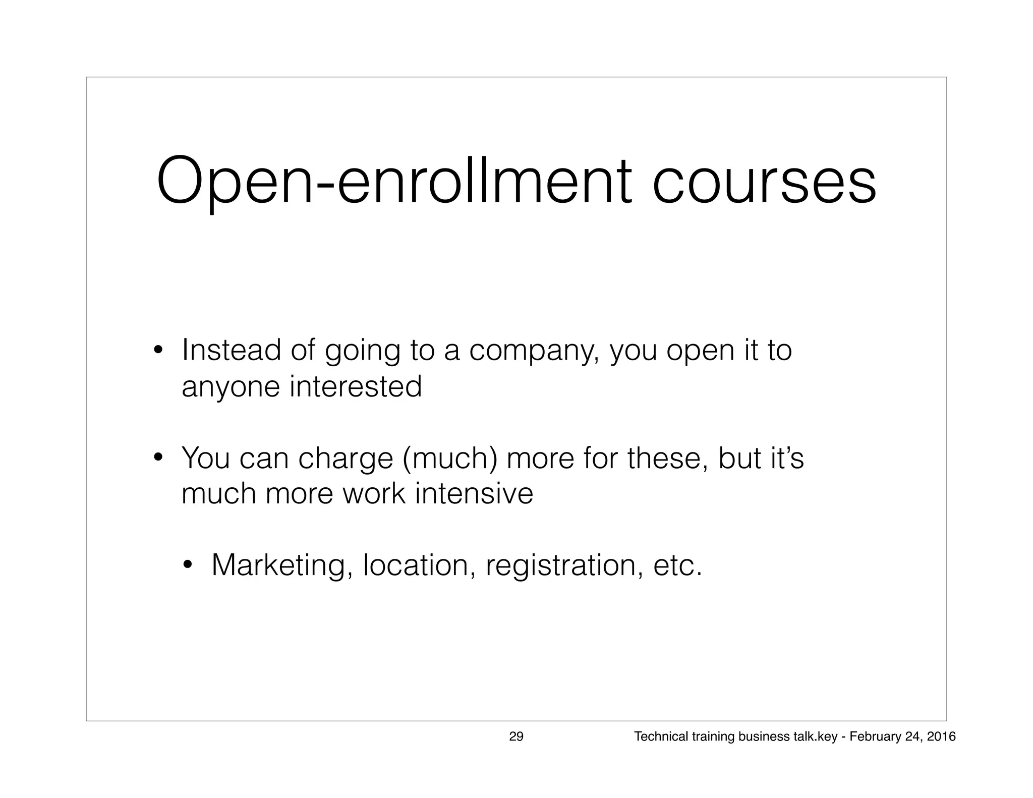 Open-enrollment courses
• Instead of going to a company, you open it to
anyone interested
• You can charge (much) more for these, but it’s
much more work intensive
• Marketing, location, registration, etc.
29 Technical training business talk.key - February 24, 2016
 