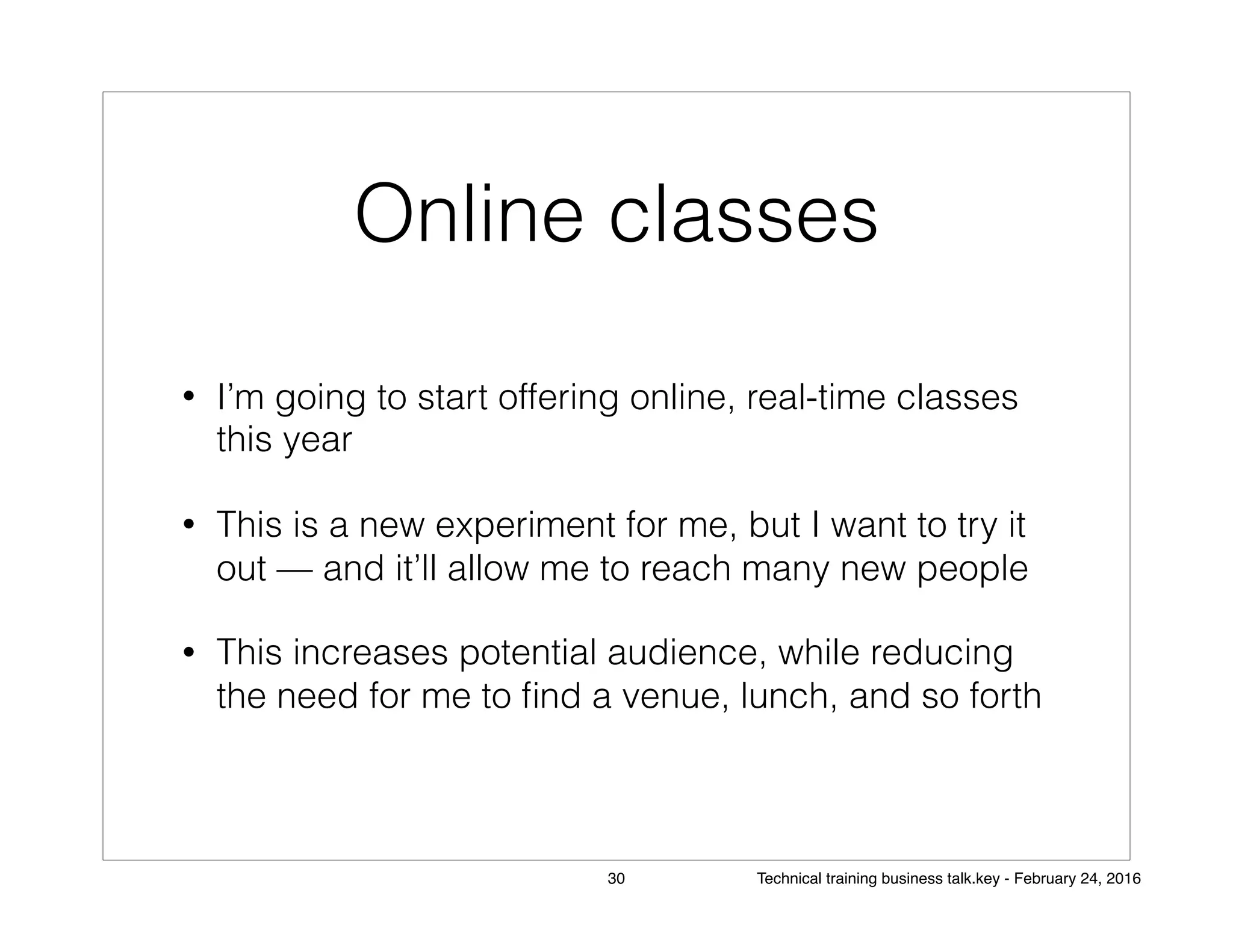 Online classes
• I’m going to start offering online, real-time classes
this year
• This is a new experiment for me, but I want to try it
out — and it’ll allow me to reach many new people
• This increases potential audience, while reducing
the need for me to ﬁnd a venue, lunch, and so forth
30 Technical training business talk.key - February 24, 2016
 