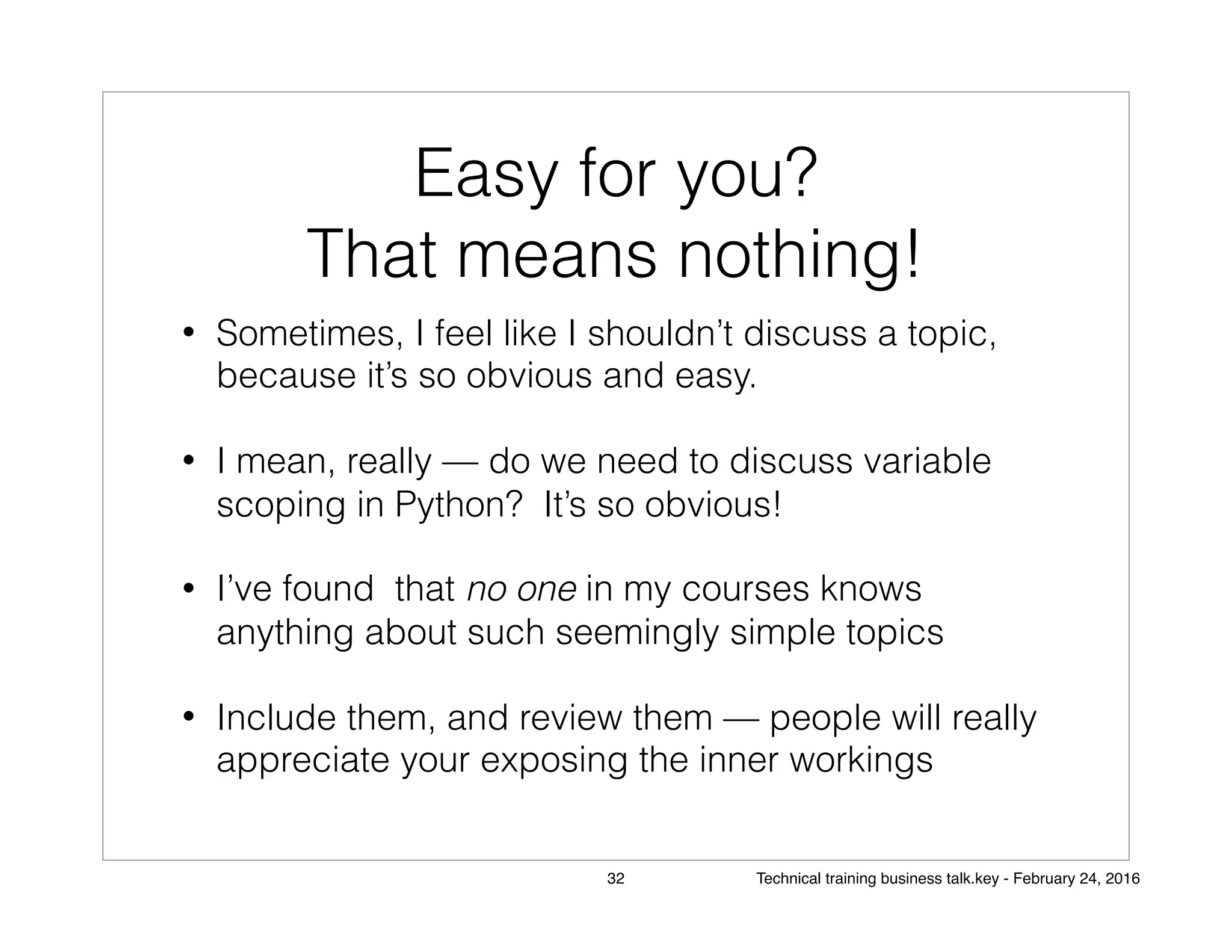 Easy for you?
That means nothing!
• Sometimes, I feel like I shouldn’t discuss a topic,
because it’s so obvious and easy.
• I mean, really — do we need to discuss variable
scoping in Python? It’s so obvious!
• I’ve found that no one in my courses knows
anything about such seemingly simple topics
• Include them, and review them — people will really
appreciate your exposing the inner workings
32 Technical training business talk.key - February 24, 2016
 