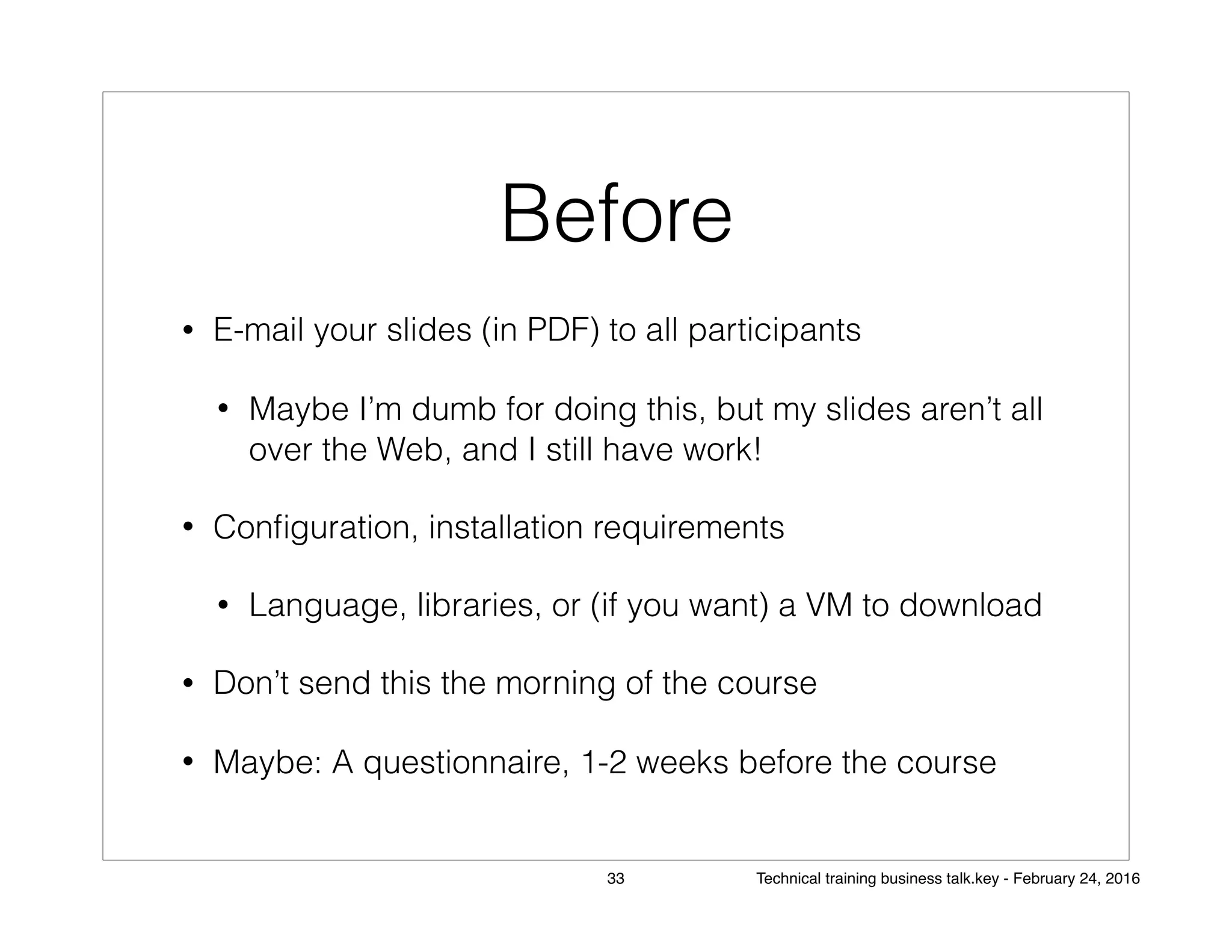 Before
• E-mail your slides (in PDF) to all participants
• Maybe I’m dumb for doing this, but my slides aren’t all
over the Web, and I still have work!
• Conﬁguration, installation requirements
• Language, libraries, or (if you want) a VM to download
• Don’t send this the morning of the course
• Maybe: A questionnaire, 1-2 weeks before the course
33 Technical training business talk.key - February 24, 2016
 