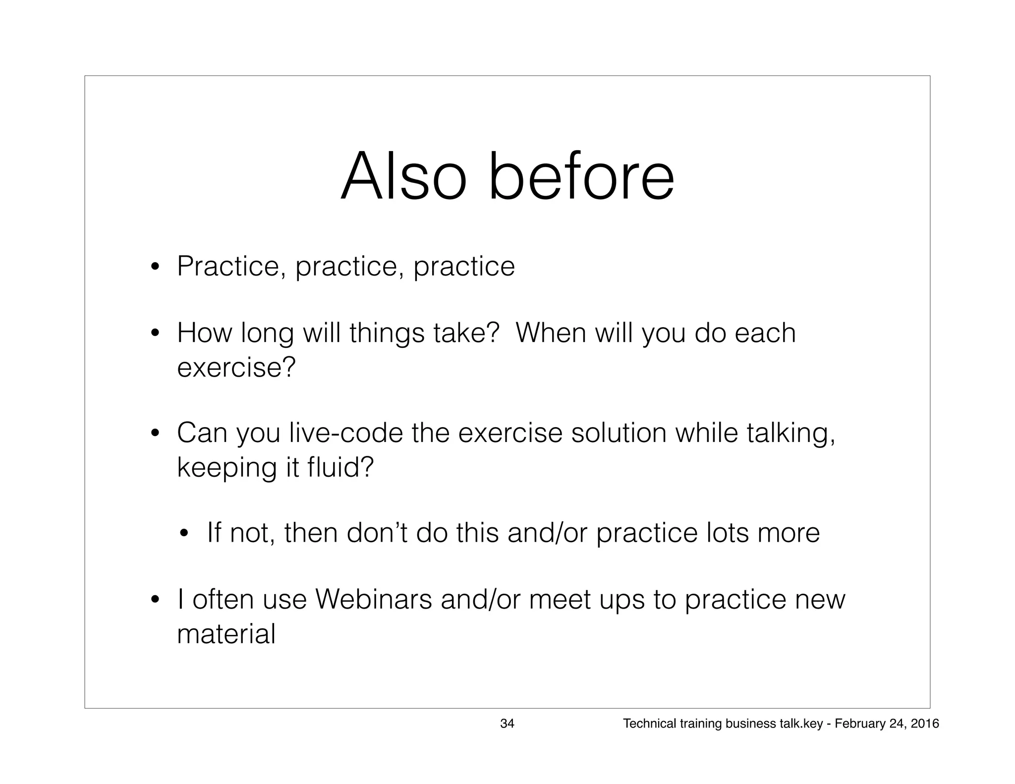 Also before
• Practice, practice, practice
• How long will things take? When will you do each
exercise?
• Can you live-code the exercise solution while talking,
keeping it ﬂuid?
• If not, then don’t do this and/or practice lots more
• I often use Webinars and/or meet ups to practice new
material
34 Technical training business talk.key - February 24, 2016
 