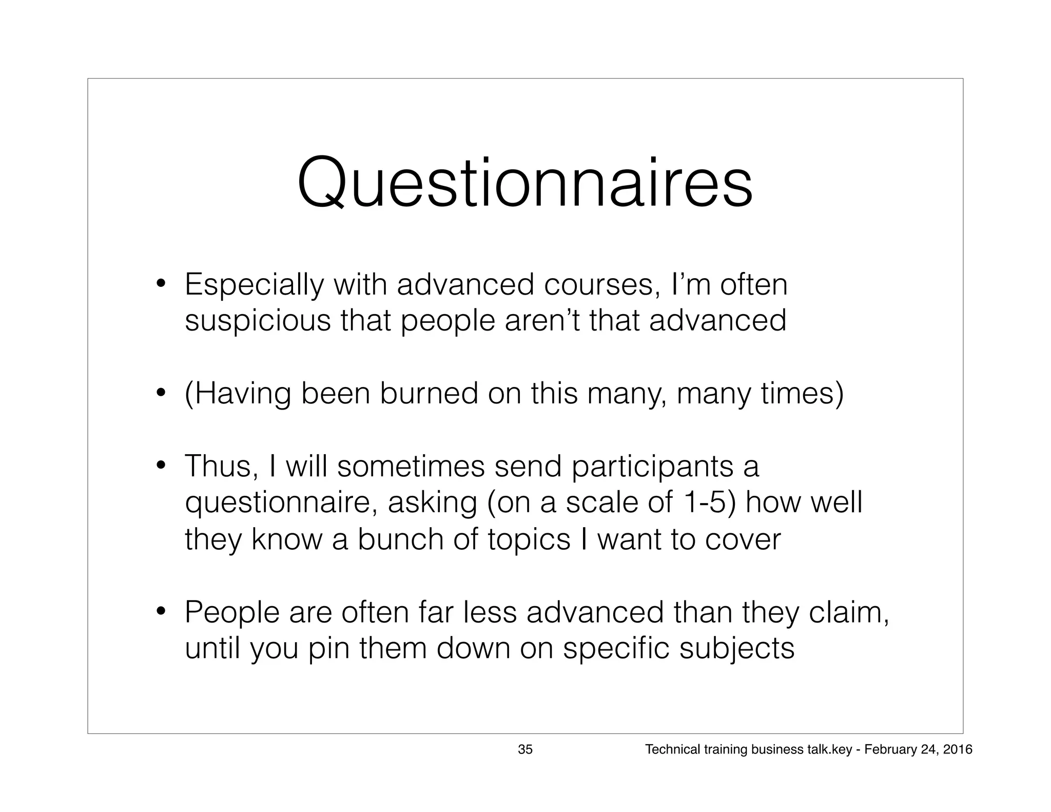 Questionnaires
• Especially with advanced courses, I’m often
suspicious that people aren’t that advanced
• (Having been burned on this many, many times)
• Thus, I will sometimes send participants a
questionnaire, asking (on a scale of 1-5) how well
they know a bunch of topics I want to cover
• People are often far less advanced than they claim,
until you pin them down on speciﬁc subjects
35 Technical training business talk.key - February 24, 2016
 