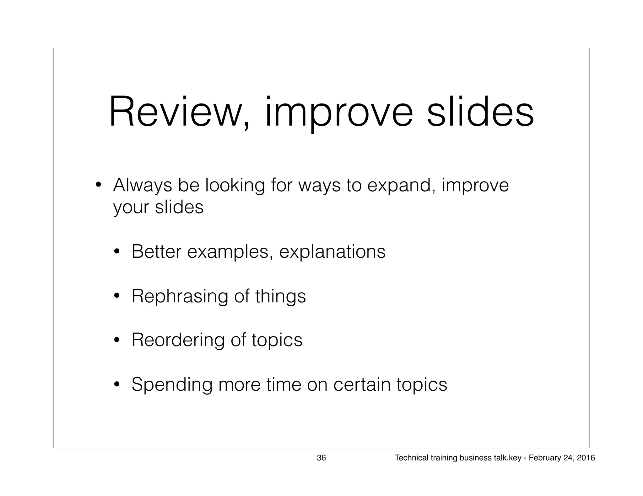 Review, improve slides
• Always be looking for ways to expand, improve
your slides
• Better examples, explanations
• Rephrasing of things
• Reordering of topics
• Spending more time on certain topics
36 Technical training business talk.key - February 24, 2016
 
