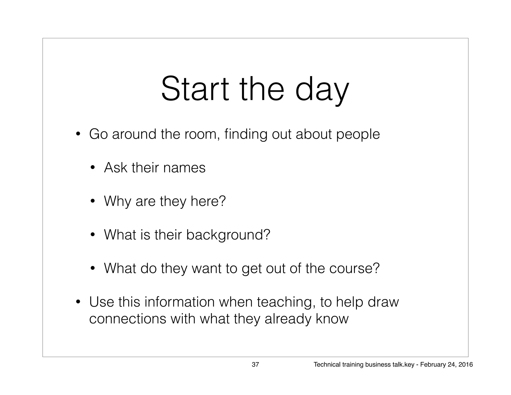 Start the day
• Go around the room, ﬁnding out about people
• Ask their names
• Why are they here?
• What is their background?
• What do they want to get out of the course?
• Use this information when teaching, to help draw
connections with what they already know
37 Technical training business talk.key - February 24, 2016
 