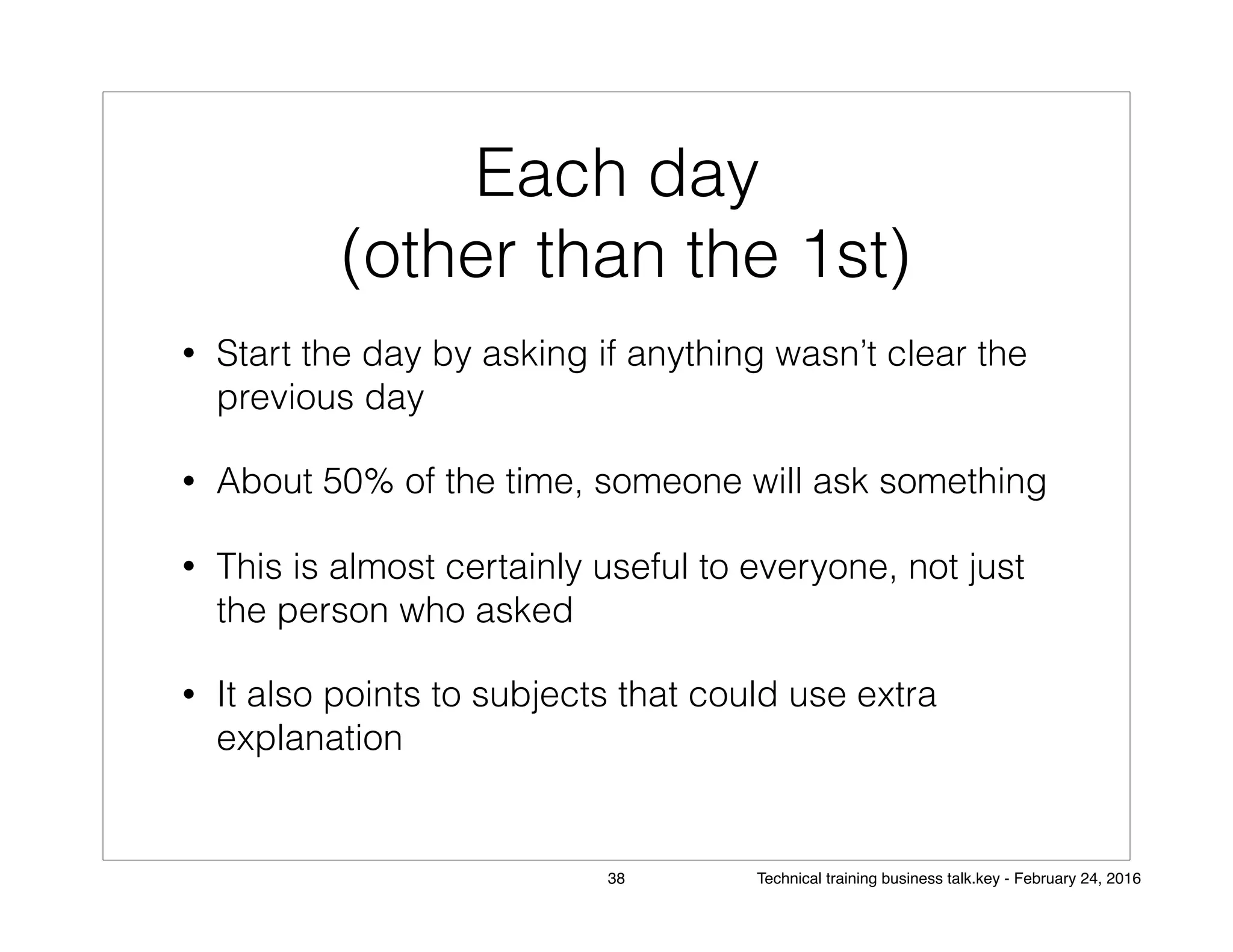 Each day
(other than the 1st)
• Start the day by asking if anything wasn’t clear the
previous day
• About 50% of the time, someone will ask something
• This is almost certainly useful to everyone, not just
the person who asked
• It also points to subjects that could use extra
explanation
38 Technical training business talk.key - February 24, 2016
 