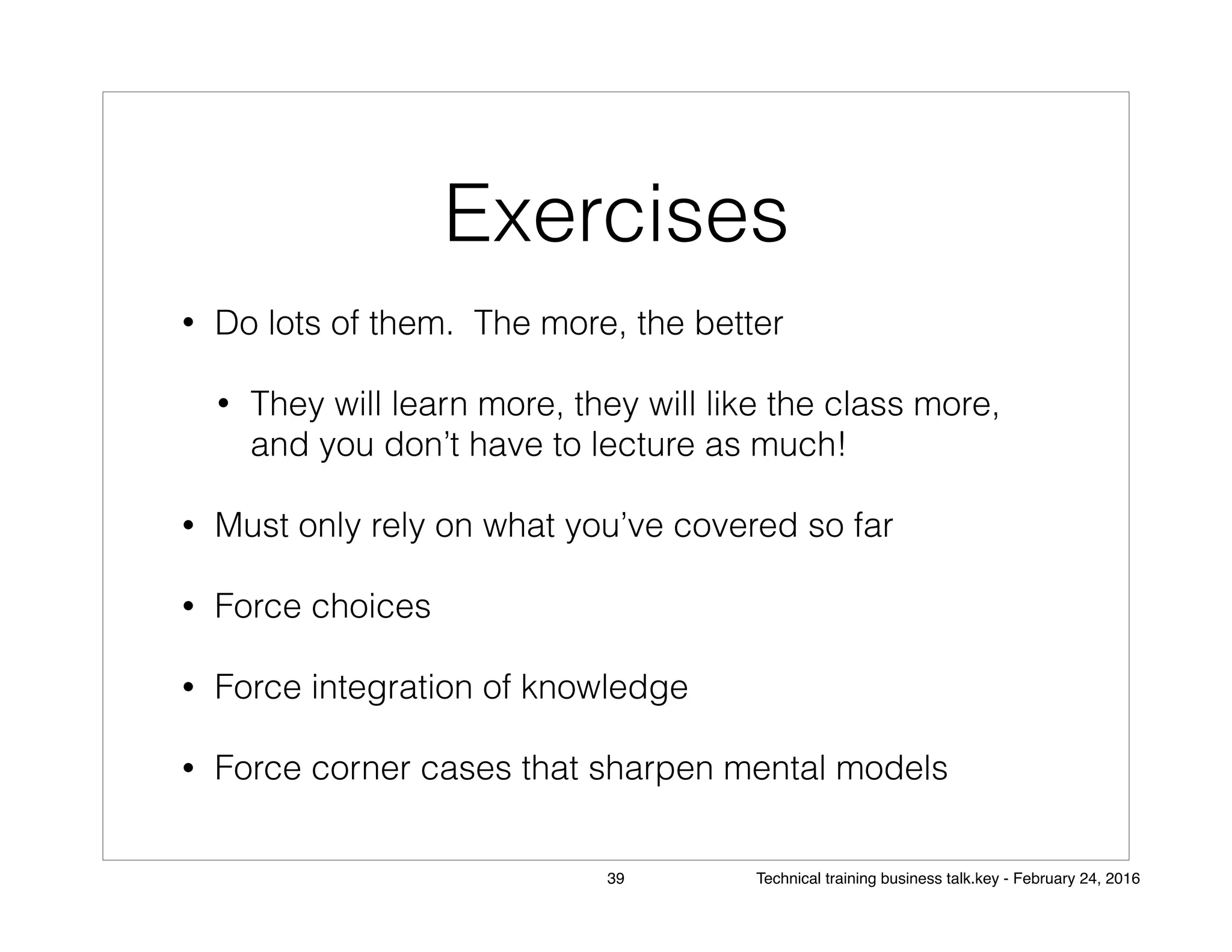 Exercises
• Do lots of them. The more, the better
• They will learn more, they will like the class more,
and you don’t have to lecture as much!
• Must only rely on what you’ve covered so far
• Force choices
• Force integration of knowledge
• Force corner cases that sharpen mental models
39 Technical training business talk.key - February 24, 2016
 