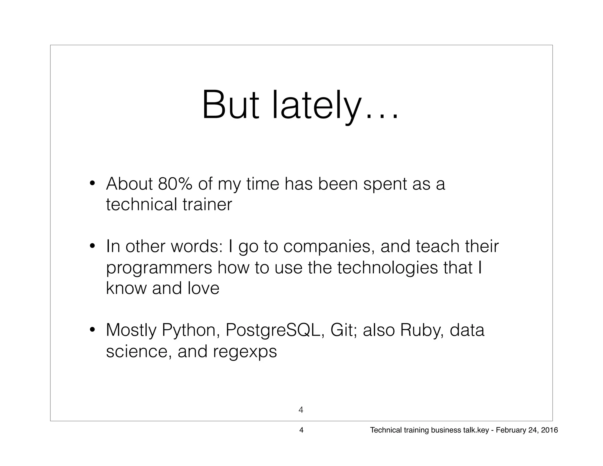 But lately…
• About 80% of my time has been spent as a
technical trainer
• In other words: I go to companies, and teach their
programmers how to use the technologies that I
know and love
• Mostly Python, PostgreSQL, Git; also Ruby, data
science, and regexps
4
4 Technical training business talk.key - February 24, 2016
 