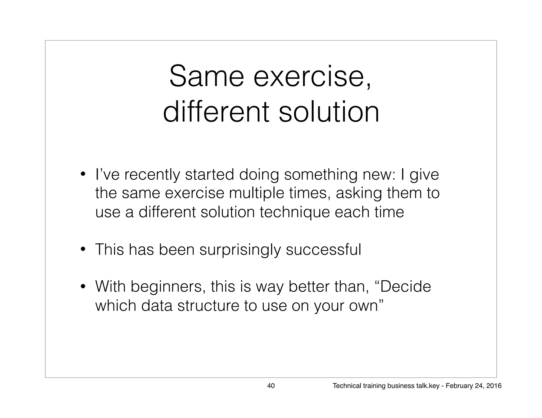 Same exercise,
different solution
• I’ve recently started doing something new: I give
the same exercise multiple times, asking them to
use a different solution technique each time
• This has been surprisingly successful
• With beginners, this is way better than, “Decide
which data structure to use on your own”
40 Technical training business talk.key - February 24, 2016
 