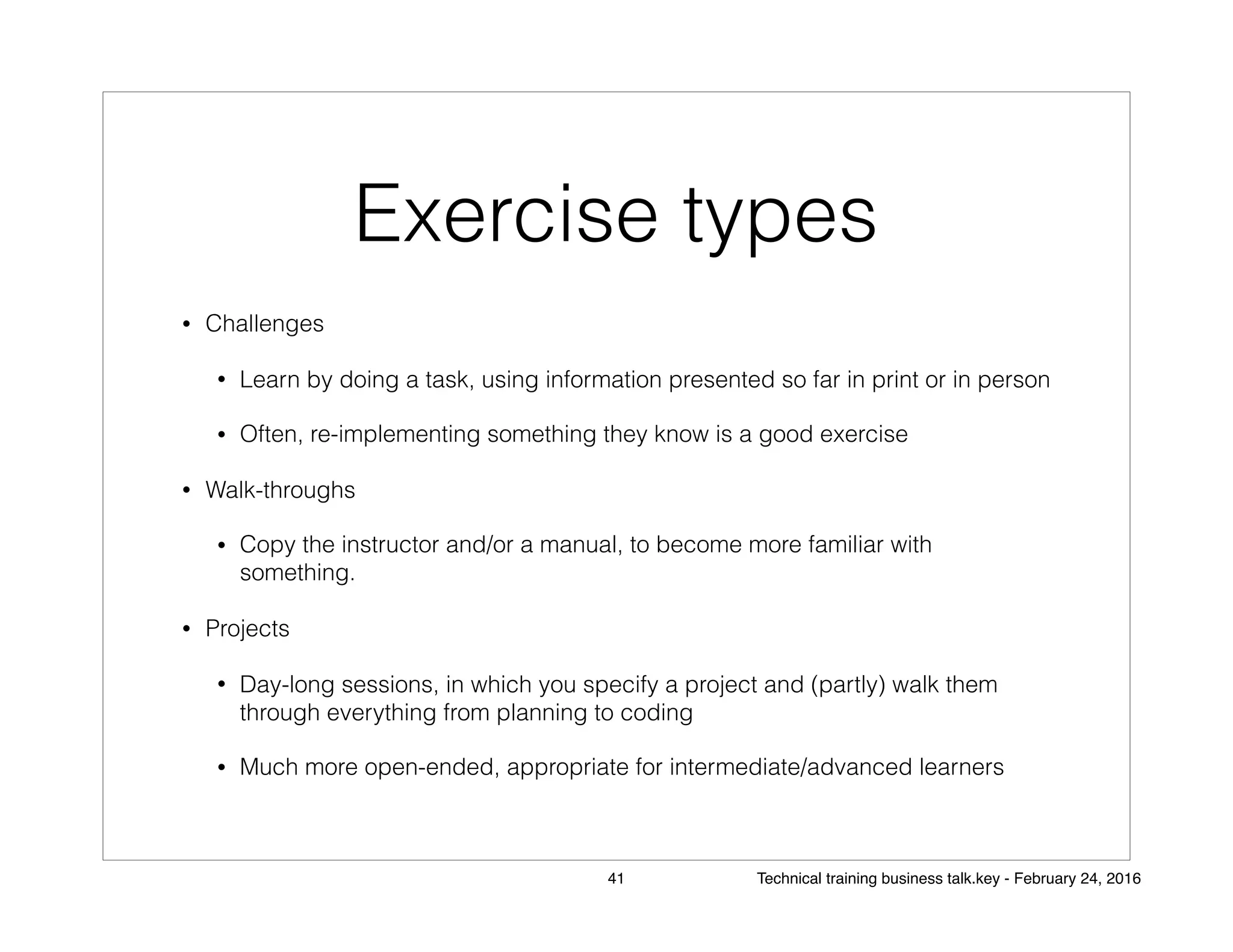 Exercise types
• Challenges
• Learn by doing a task, using information presented so far in print or in person
• Often, re-implementing something they know is a good exercise
• Walk-throughs
• Copy the instructor and/or a manual, to become more familiar with
something.
• Projects
• Day-long sessions, in which you specify a project and (partly) walk them
through everything from planning to coding
• Much more open-ended, appropriate for intermediate/advanced learners
41 Technical training business talk.key - February 24, 2016
 