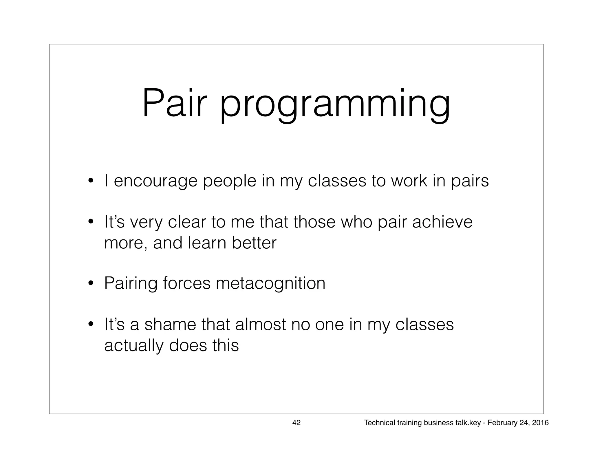 Pair programming
• I encourage people in my classes to work in pairs
• It’s very clear to me that those who pair achieve
more, and learn better
• Pairing forces metacognition
• It’s a shame that almost no one in my classes
actually does this
42 Technical training business talk.key - February 24, 2016
 