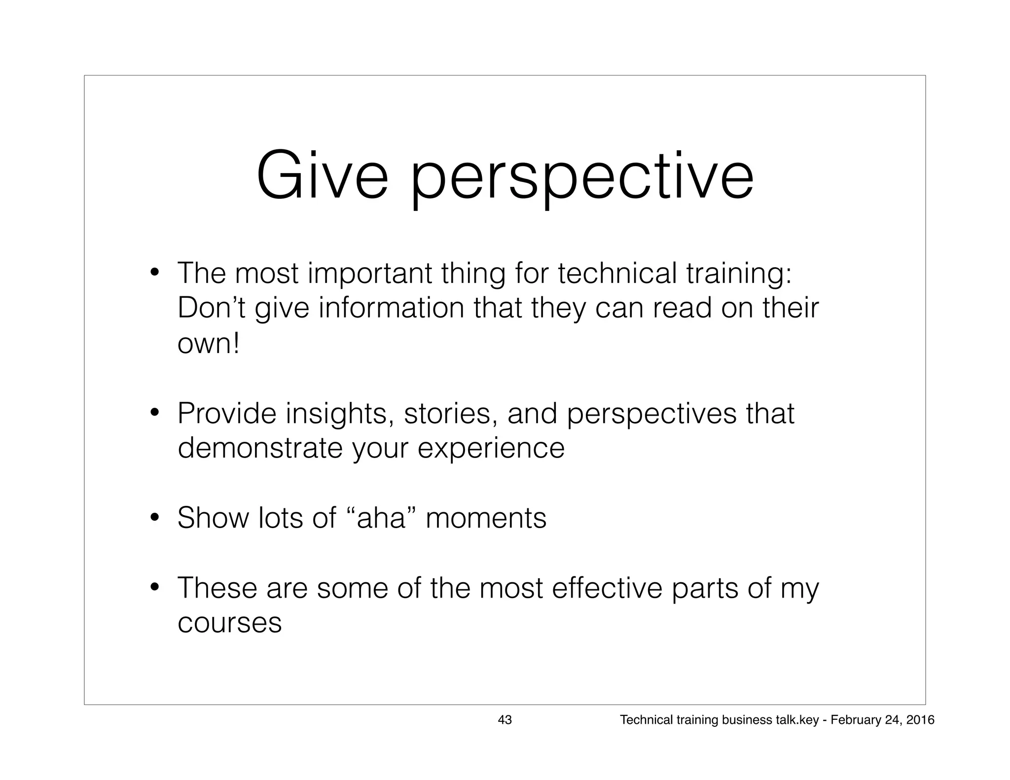 Give perspective
• The most important thing for technical training:
Don’t give information that they can read on their
own!
• Provide insights, stories, and perspectives that
demonstrate your experience
• Show lots of “aha” moments
• These are some of the most effective parts of my
courses
43 Technical training business talk.key - February 24, 2016
 