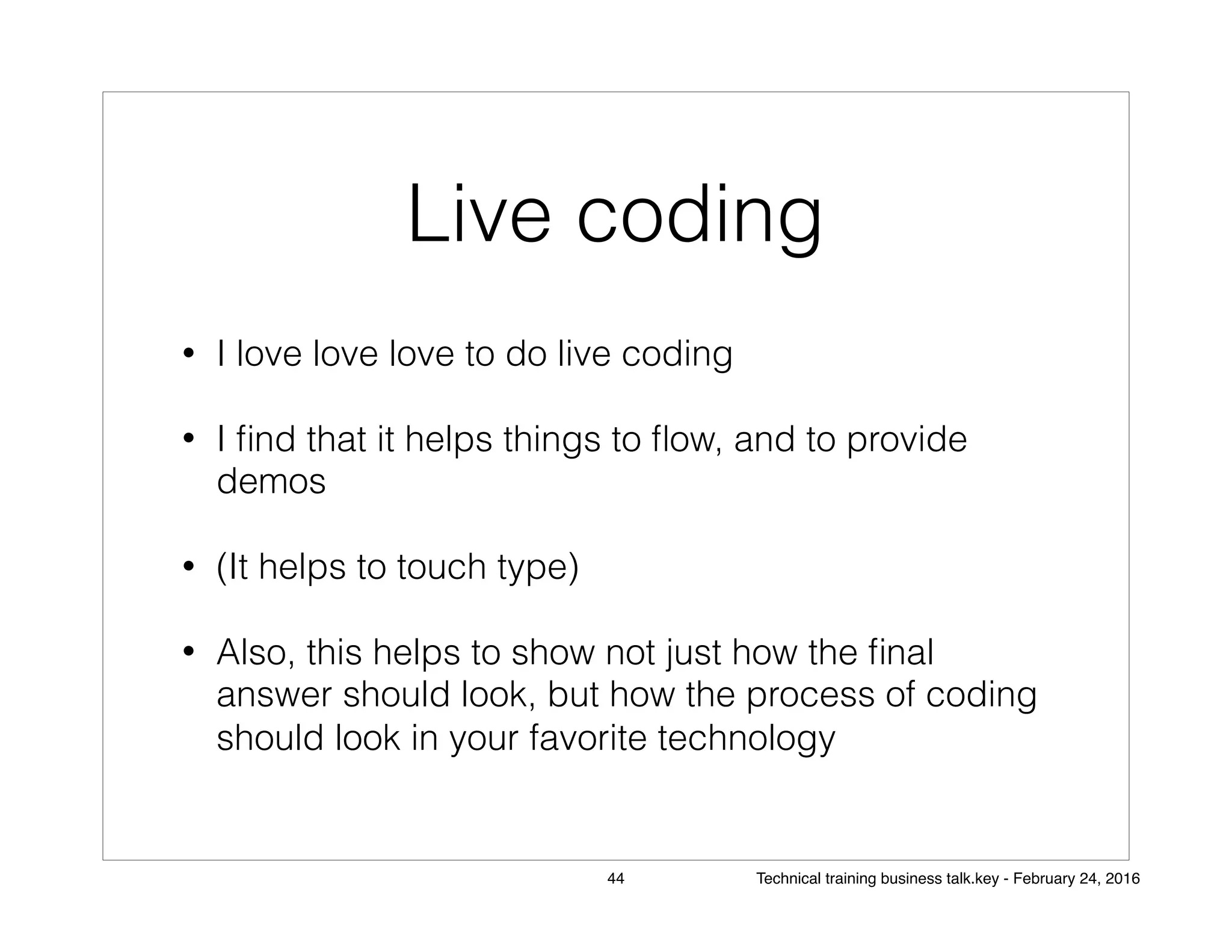 Live coding
• I love love love to do live coding
• I ﬁnd that it helps things to ﬂow, and to provide
demos
• (It helps to touch type)
• Also, this helps to show not just how the ﬁnal
answer should look, but how the process of coding
should look in your favorite technology
44 Technical training business talk.key - February 24, 2016
 