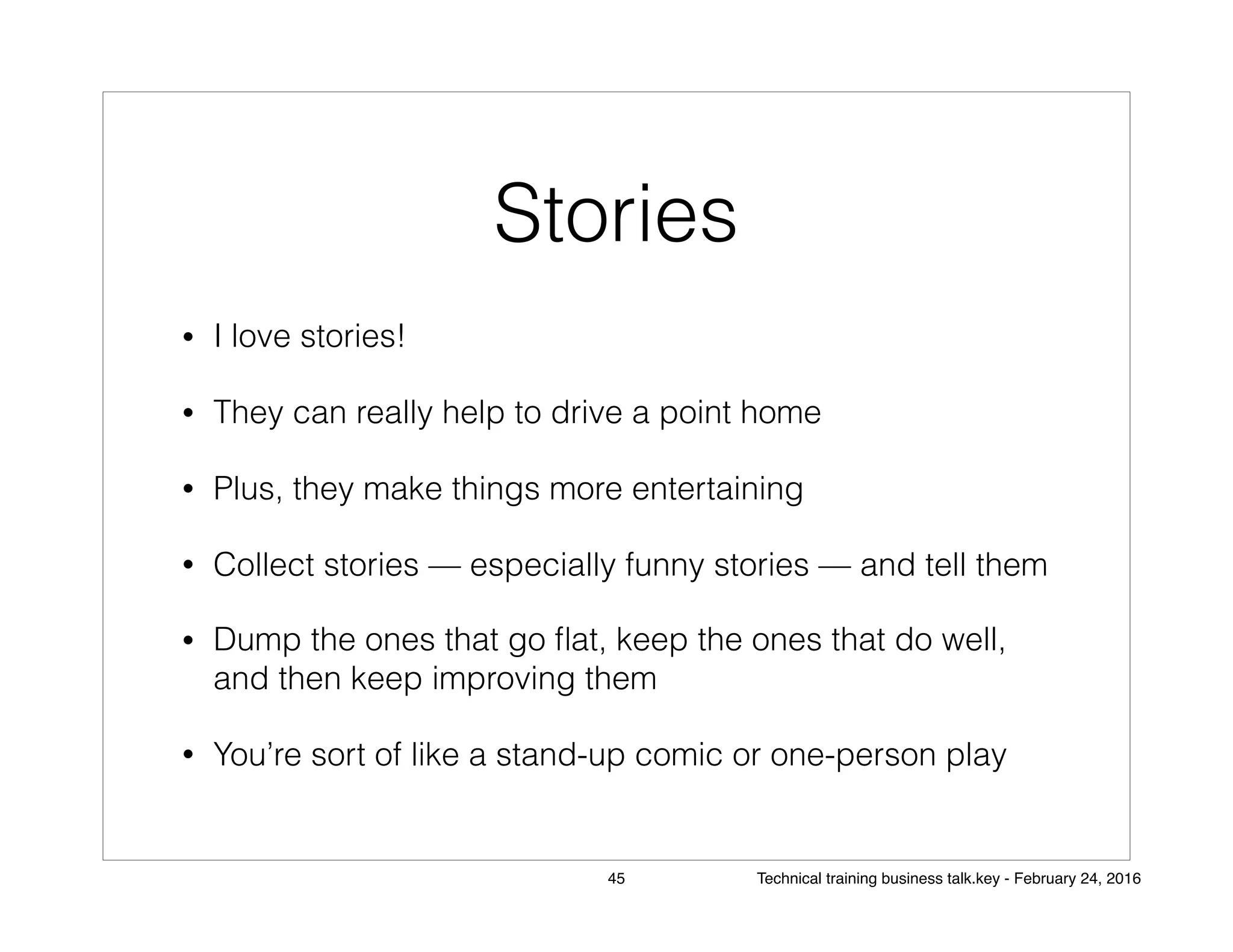 Stories
• I love stories!
• They can really help to drive a point home
• Plus, they make things more entertaining
• Collect stories — especially funny stories — and tell them
• Dump the ones that go ﬂat, keep the ones that do well,
and then keep improving them
• You’re sort of like a stand-up comic or one-person play
45 Technical training business talk.key - February 24, 2016
 