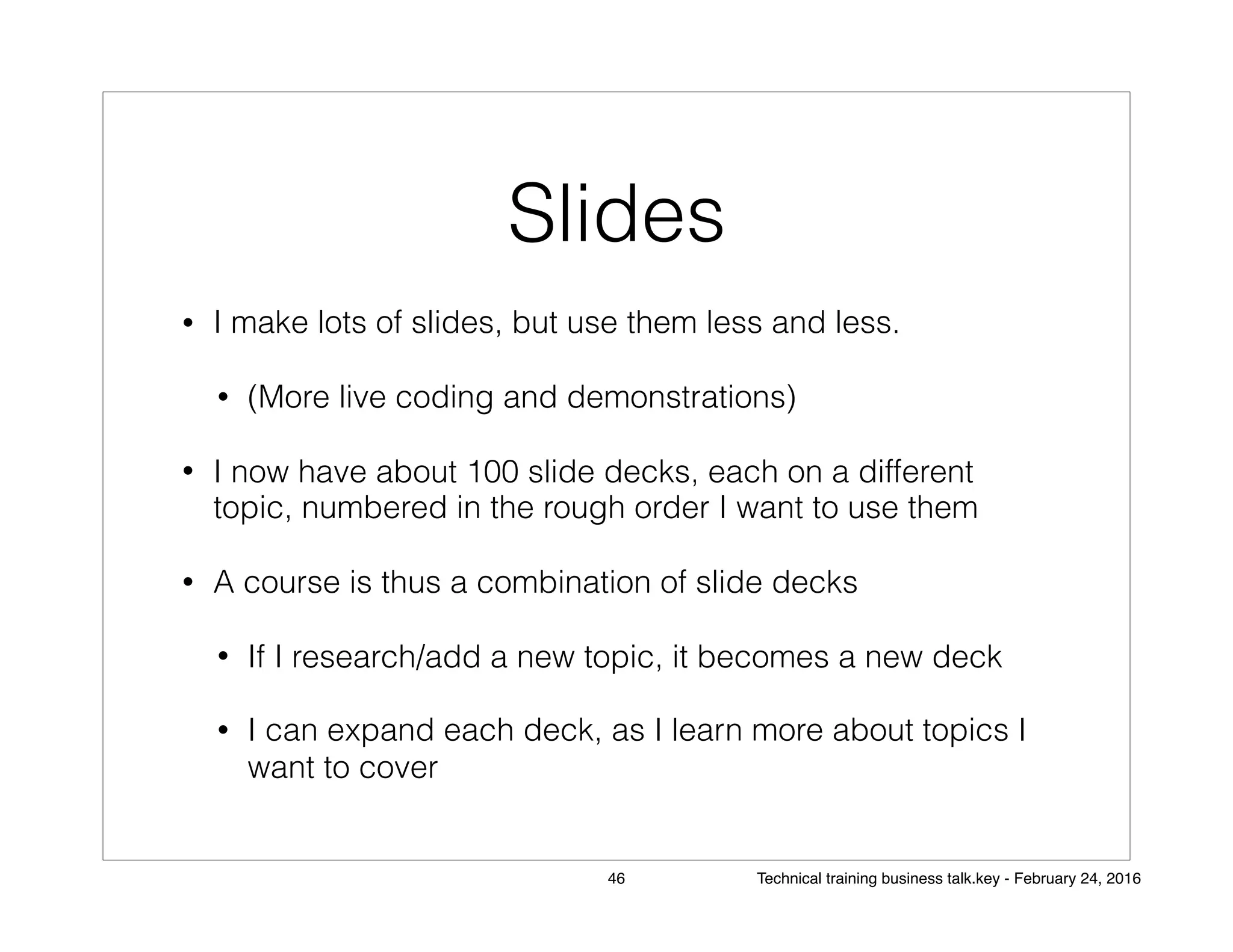 Slides
• I make lots of slides, but use them less and less.
• (More live coding and demonstrations)
• I now have about 100 slide decks, each on a different
topic, numbered in the rough order I want to use them
• A course is thus a combination of slide decks
• If I research/add a new topic, it becomes a new deck
• I can expand each deck, as I learn more about topics I
want to cover
46 Technical training business talk.key - February 24, 2016
 