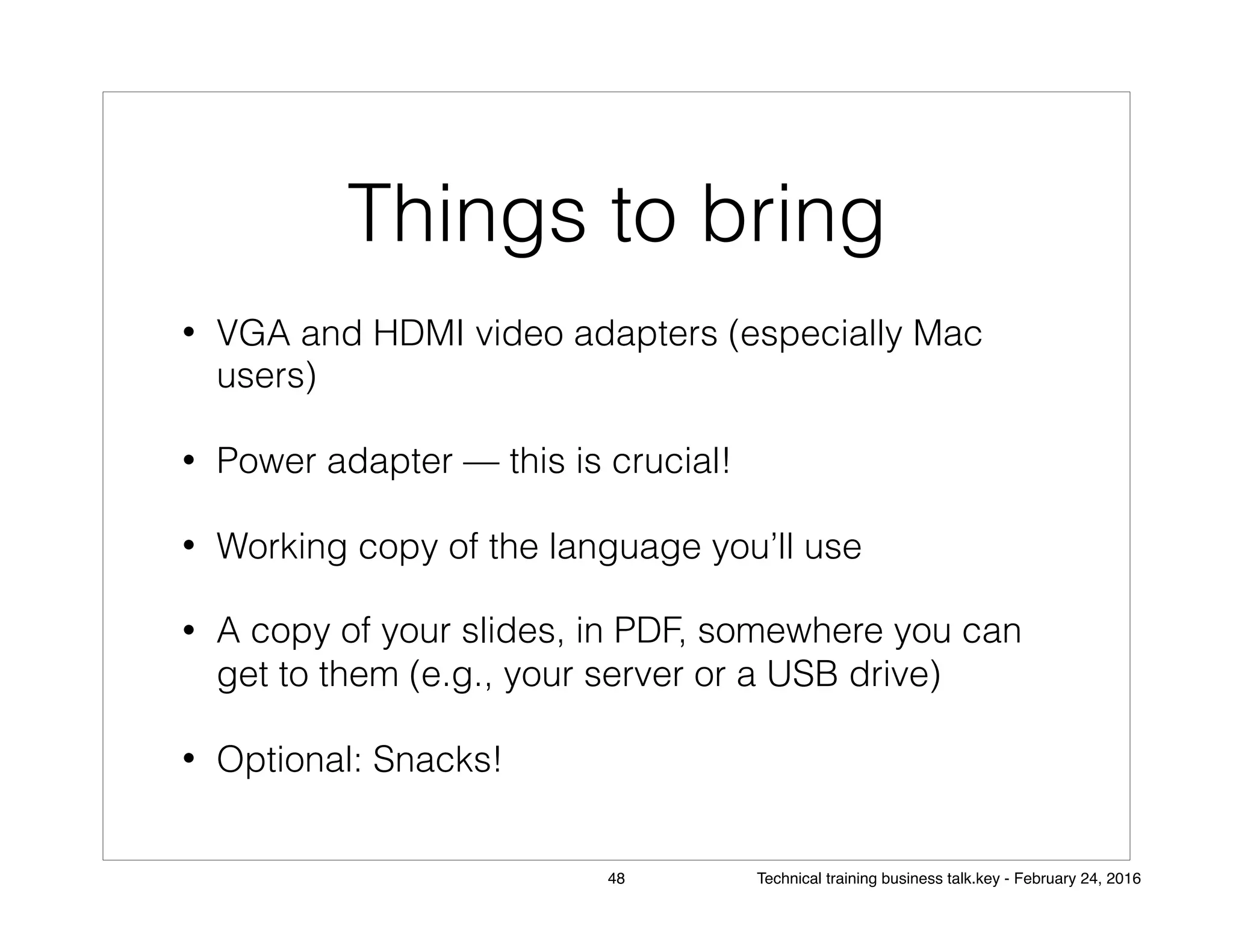 Things to bring
• VGA and HDMI video adapters (especially Mac
users)
• Power adapter — this is crucial!
• Working copy of the language you’ll use
• A copy of your slides, in PDF, somewhere you can
get to them (e.g., your server or a USB drive)
• Optional: Snacks!
48 Technical training business talk.key - February 24, 2016
 