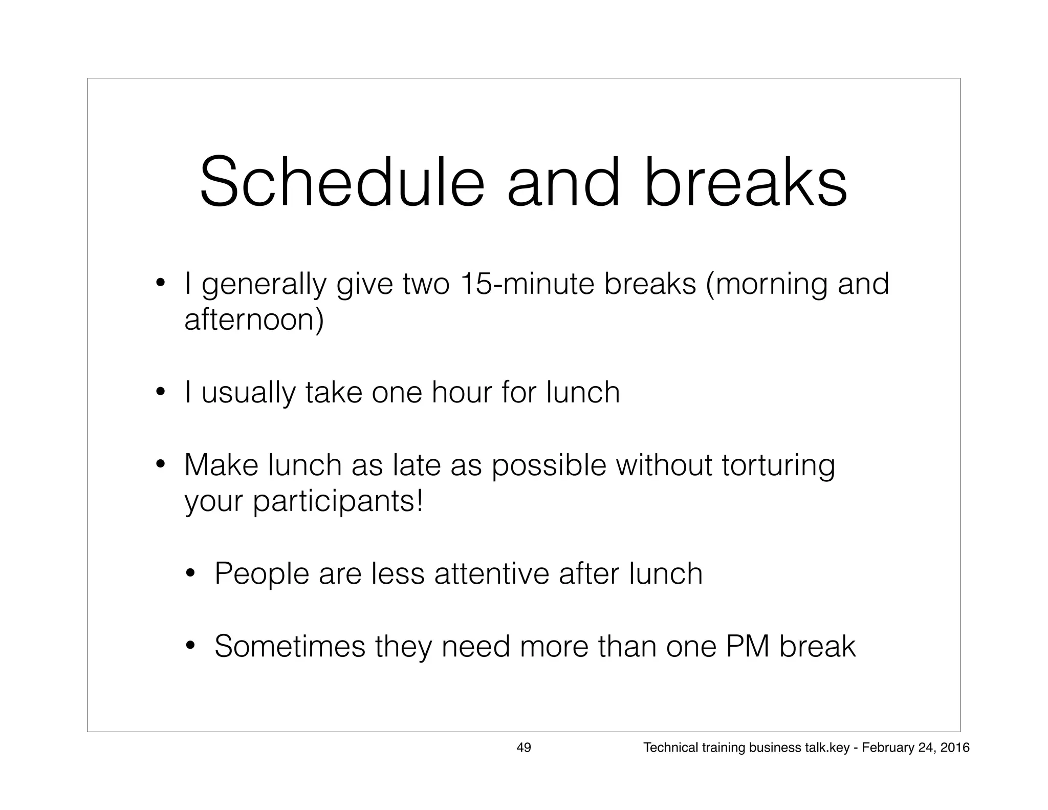 Schedule and breaks
• I generally give two 15-minute breaks (morning and
afternoon)
• I usually take one hour for lunch
• Make lunch as late as possible without torturing
your participants!
• People are less attentive after lunch
• Sometimes they need more than one PM break
49 Technical training business talk.key - February 24, 2016
 